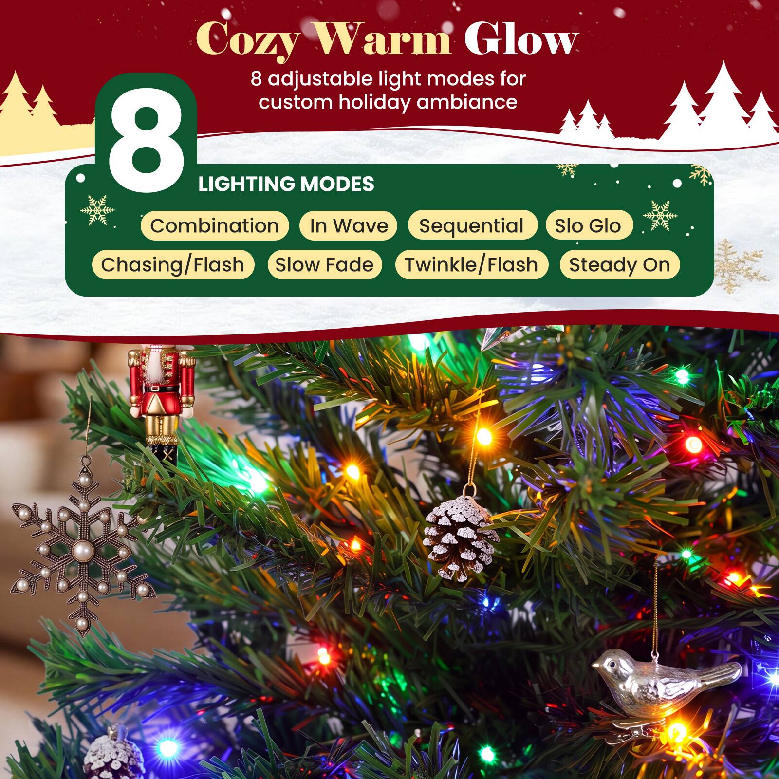 Cozy Warm Glow  
8 adjustable light modes for custom holiday ambiance  

8 LIGHTING MODES  
Combination  
In Wave  
Sequential  
Slo Glo  
Chasing/Flash  
Slow Fade  
Twinkle/Flash  
Steady On