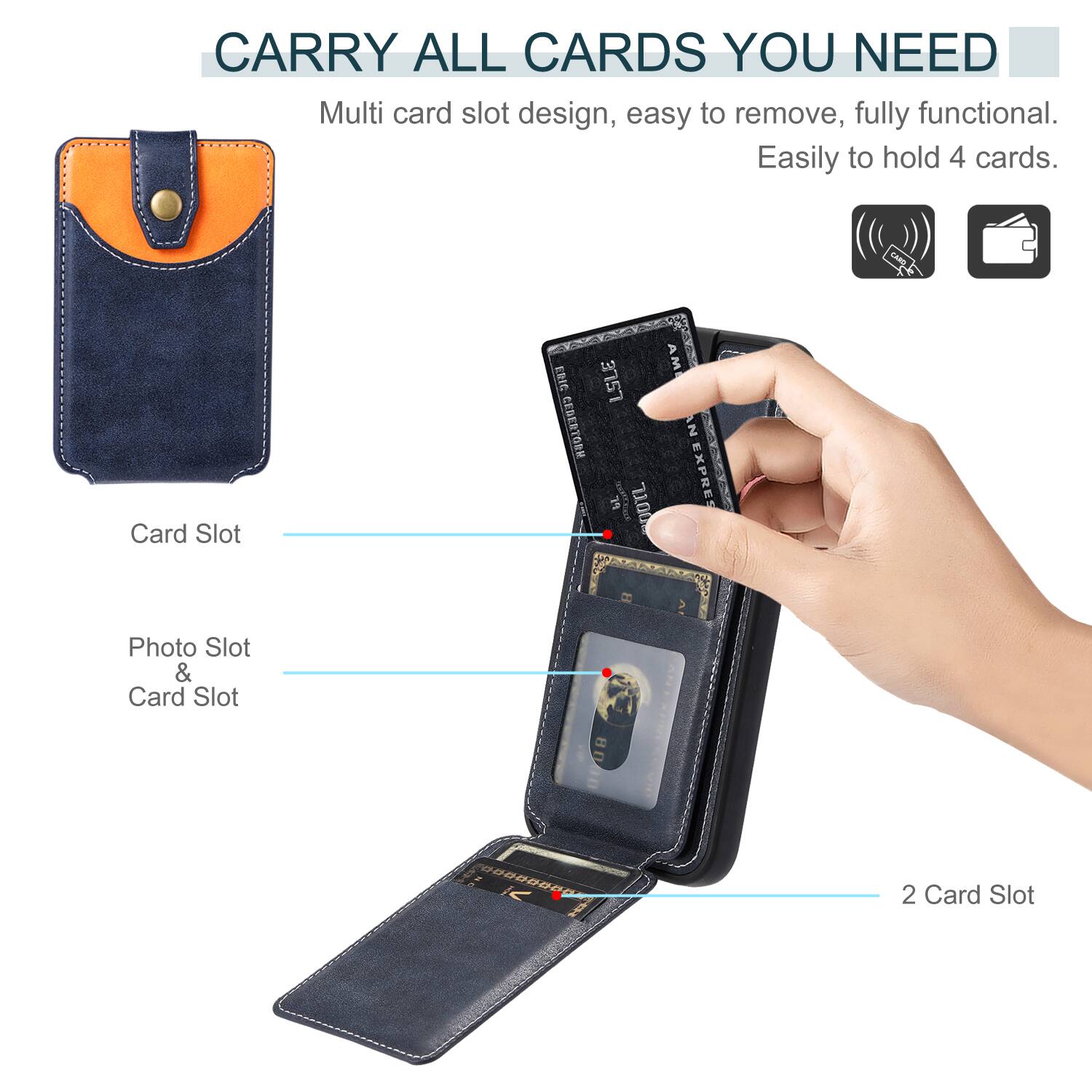 CARRY ALL CARDS YOU NEED

Multi card slot design, easy to remove, fully functional. Easily to hold 4 cards.

Card Slot

Photo Slot & Card Slot

2 Card Slot