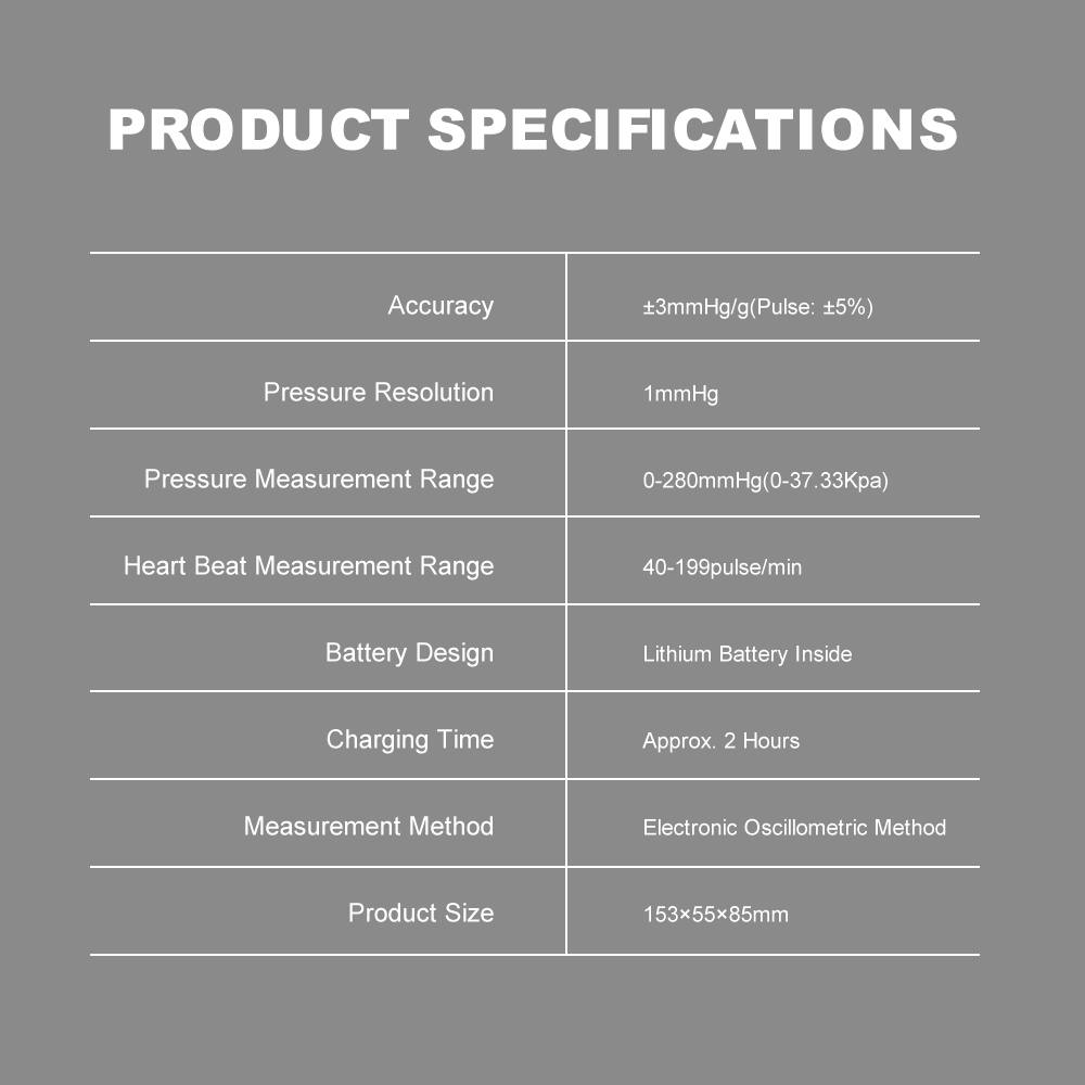 PRODUCT SPECIFICATIONS

- Accuracy: ±3mmHg/g (Pulse: ±5%)
- Pressure Resolution: 1mmHg
- Pressure Measurement Range: 0-280mmHg (0-37.33Kpa)
- Heart Beat Measurement Range: 40-199pulse/min
- Battery Design: Lithium Battery Inside
- Charging Time: Approx. 2 Hours
- Measurement Method: Electronic Oscillometric Method
- Product Size: 153x55x85mm