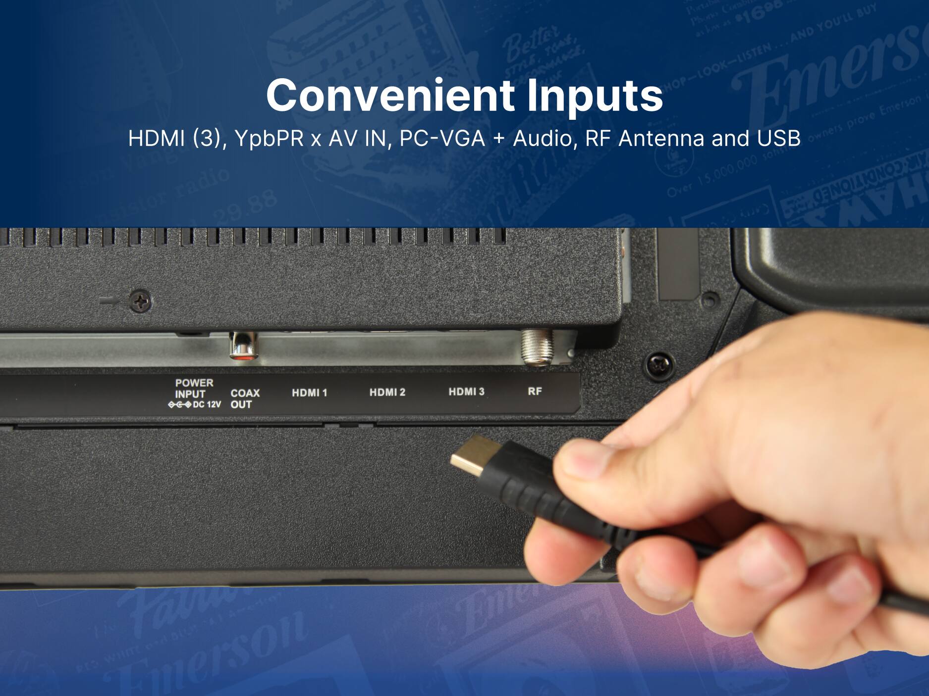 Convenient Inputs
HDMI (3), YpbPR X AV IN, PC-VGA + Audio, RF Antenna and USB
POWER INPUT COAX DC 12V OUT
HDMI 1 HDMI 2 HDMI 3 RF