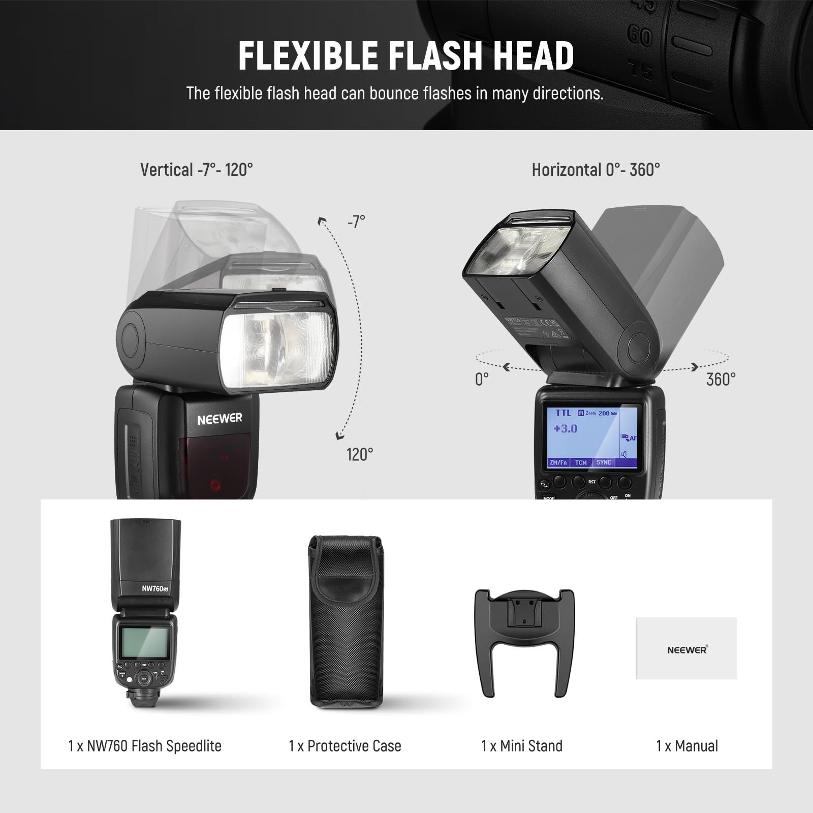 FLEXIBLE FLASH HEAD

The flexible flash head can bounce flashes in many directions.

Vertical -7° - 120°

Horizontal 0° - 360°

NEEWER

1 x NW760 Flash Speedlite

1 x Protective Case

1 x Mini Stand

1 x Manual