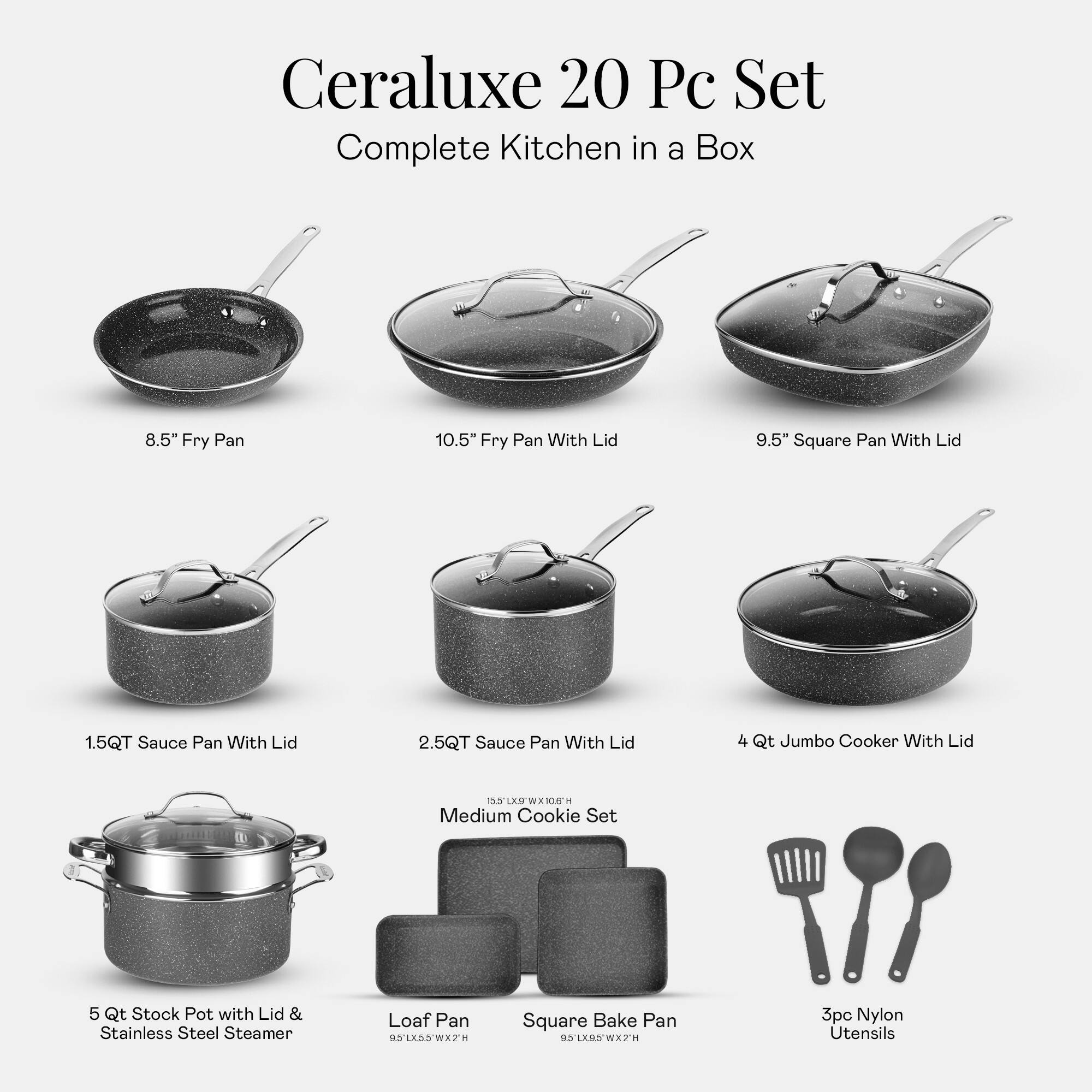 Ceraluxe 20 Pc Set Complete Kitchen in a Box
8.5" Fry Pan
10.5" Fry Pan With Lid
9.5" Square Pan With Lid
1.5QT Sauce Pan With Lid
2.5QT Sauce Pan With Lid
4 Qt Jumbo Cooker With Lid
5 Qt Stock Pot with Lid & Stainless Steel Steamer
Loaf Pan
Square Bake Pan
3pc Nylon Utensils