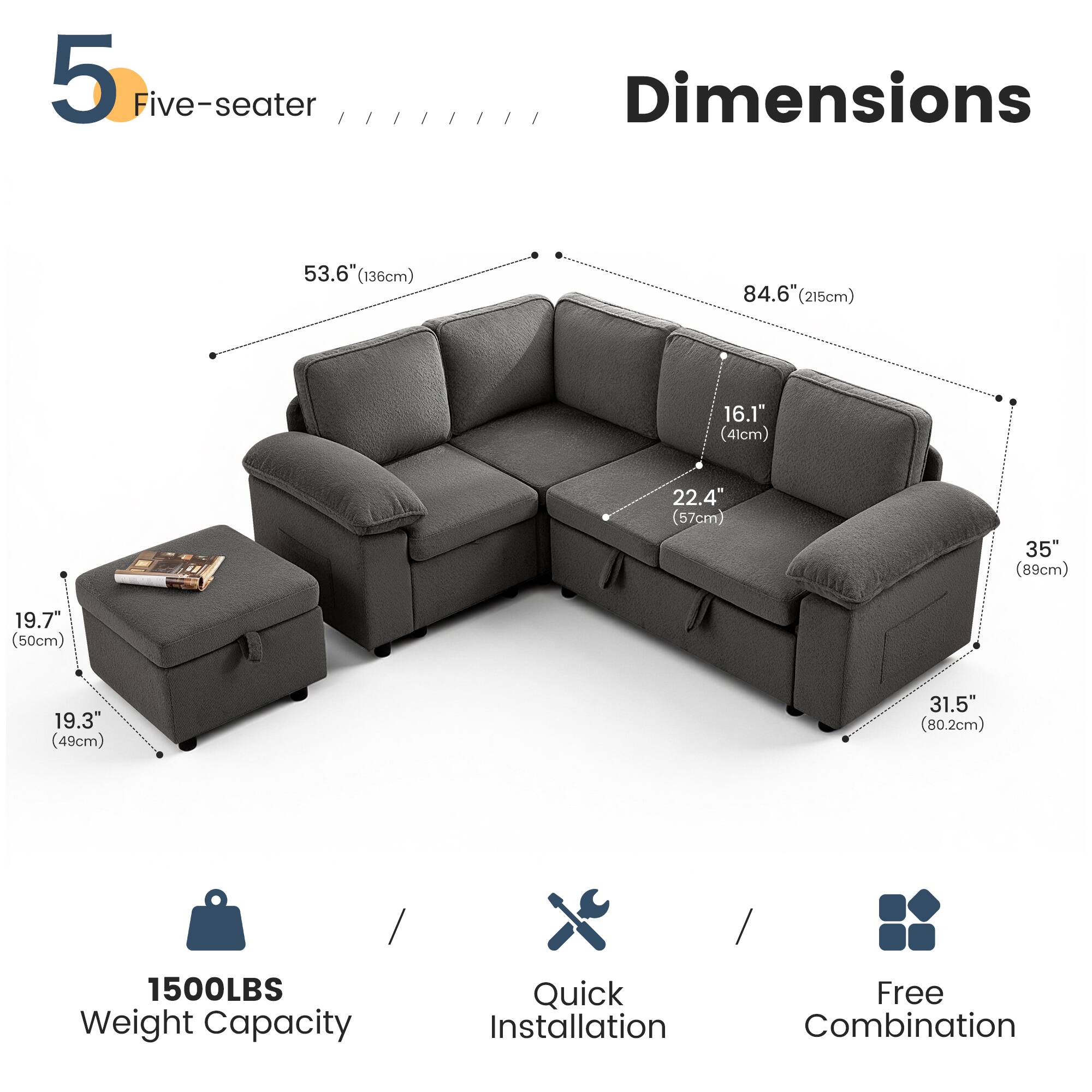 5 Five-seater

Dimensions
- 53.6" (136cm)
- 84.6" (215cm)
- 16.1" (41cm)
- 22.4" (57cm)
- 35" (89cm)
- 19.7" (50cm)
- 19.3" (49cm)
- 31.5" (80.2cm)

1500LBS Weight Capacity

Quick Installation

Free Combination