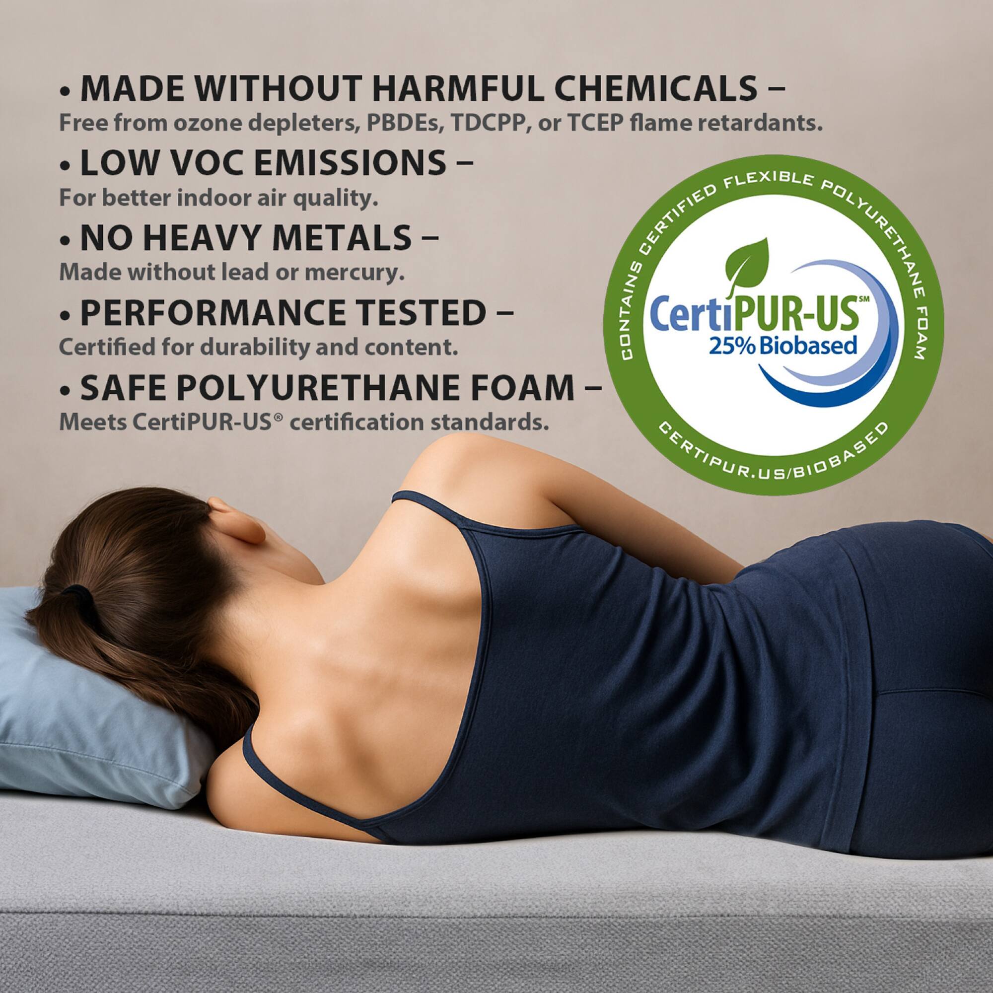 - MADE WITHOUT HARMFUL CHEMICALS – Free from ozone depleters, PBDEs, TDCPP, or TCEP flame retardants.
- LOW VOC EMISSIONS – For better indoor air quality.
- NO HEAVY METALS – Made without lead or mercury.
- PERFORMANCE TESTED – Certified for durability and content.
- SAFE POLYURETHANE FOAM – Meets CertiPUR-US® certification standards.

CertiPUR-US® 25% Biobased