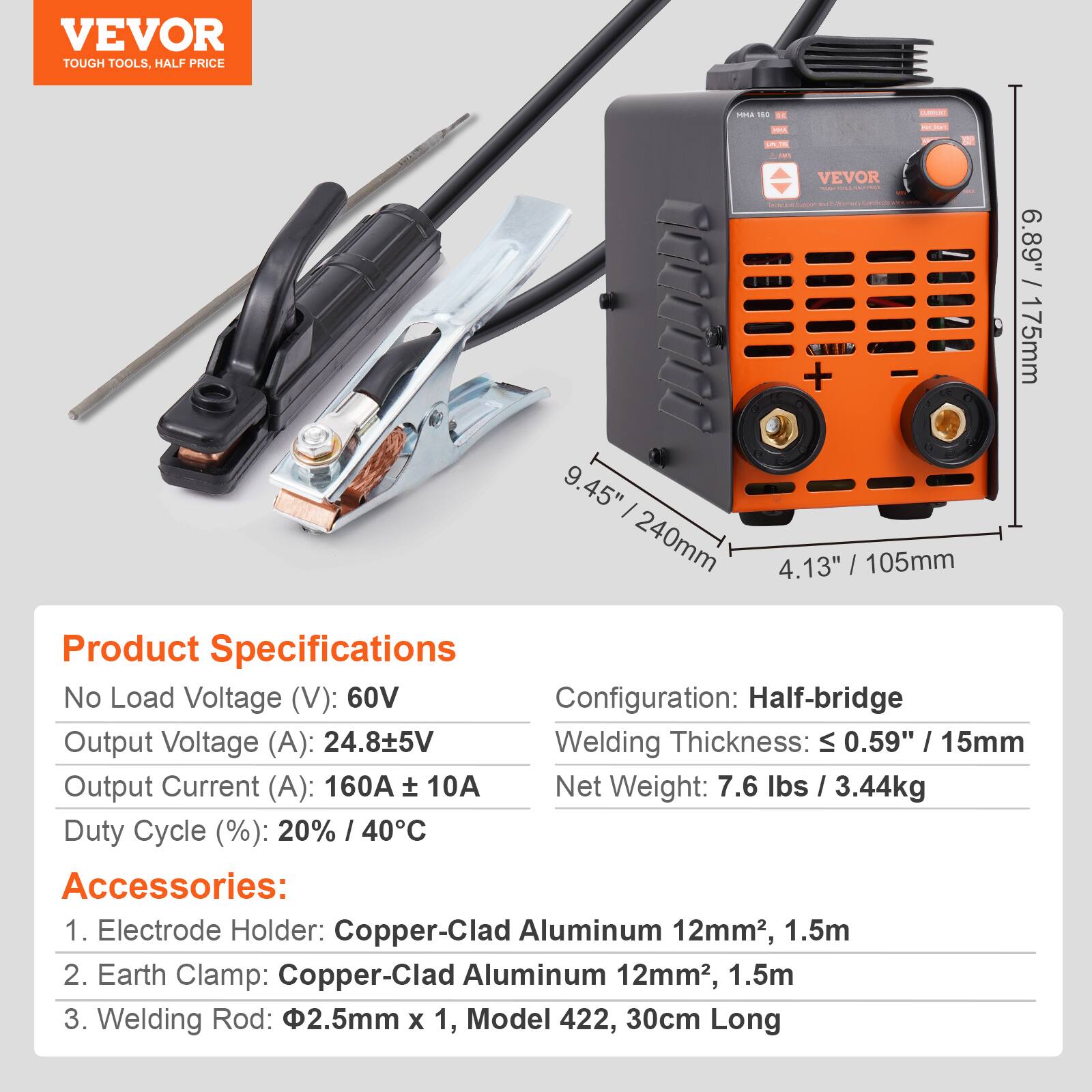 VEVOR TOUGH TOOLS. HALF PRICE

VEVOR - 6.89" 175mm 9.45" 240mm 4.13" 105mm

Product Specifications

No Load Voltage (V): 60V  
Configuration: Half-bridge  
Output Voltage (A): 24.8±5V  
Welding Thickness: ≤ 0.59" 15mm  
Output Current (A): 160A ± 10A  
Duty Cycle (%): 20% / 40°C  
Net Weight: 7.6 lbs / 3.44kg  

Accessories:  
1. Electrode Holder: Copper-Clad Aluminum 12mm², 1.5m  
2. Earth Clamp: Copper-Clad Aluminum 12mm², 1.5m  
3. Welding Rod: Ø2.5mm x 1, Model 422, 30cm Long