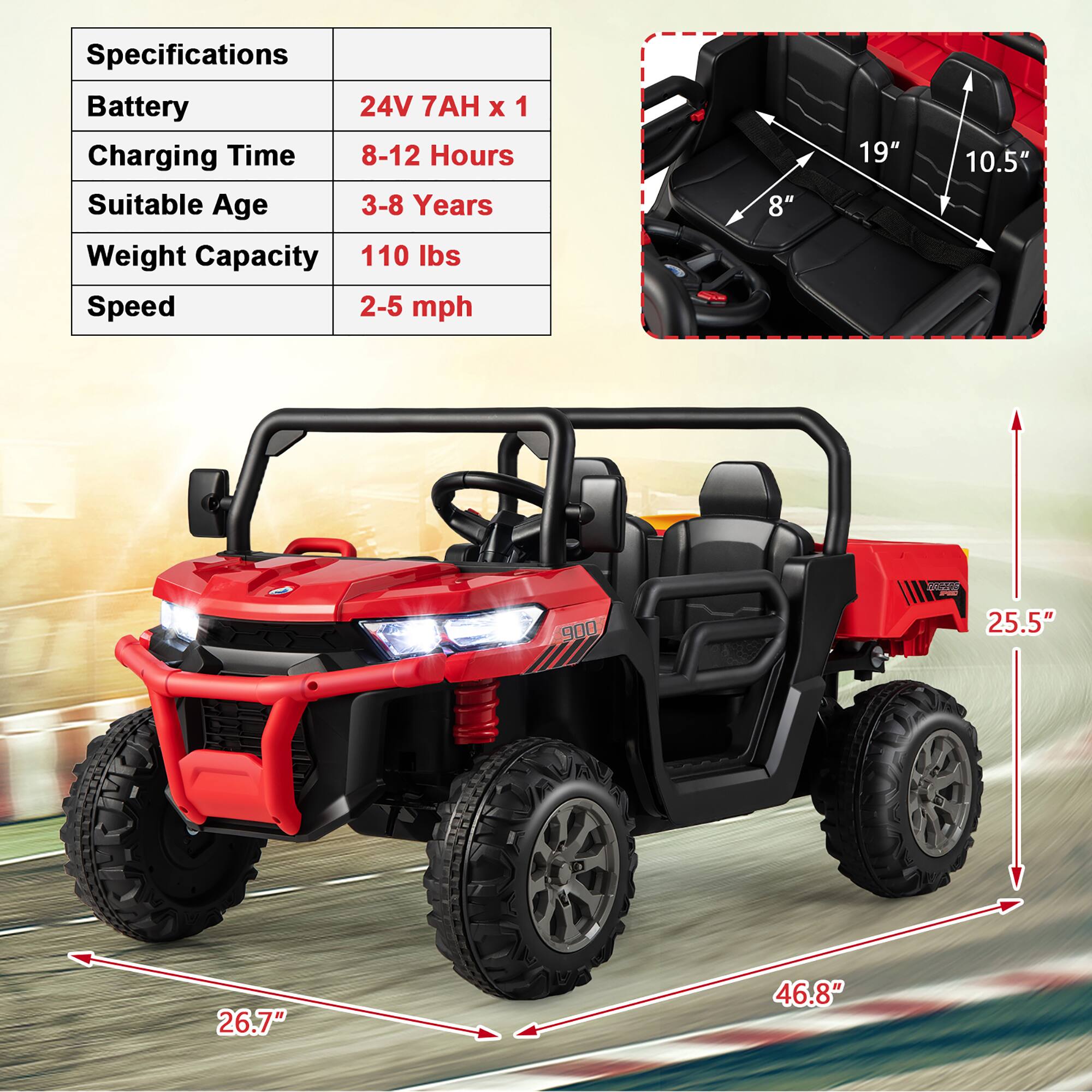 Specifications  
Battery: 24V 7AH x 1  
Charging Time: 8-12 Hours  
Suitable Age: 3-8 Years  
Weight Capacity: 110 lbs  
Speed: 2-5 mph  

Dimensions:  
- Seat Width: 19"  
- Seat Depth: 10.5"  
- Seat Height: 8"  
- Overall Length: 25.5"  
- Overall Width: 46.8"  
- Overall Height: 26.7"