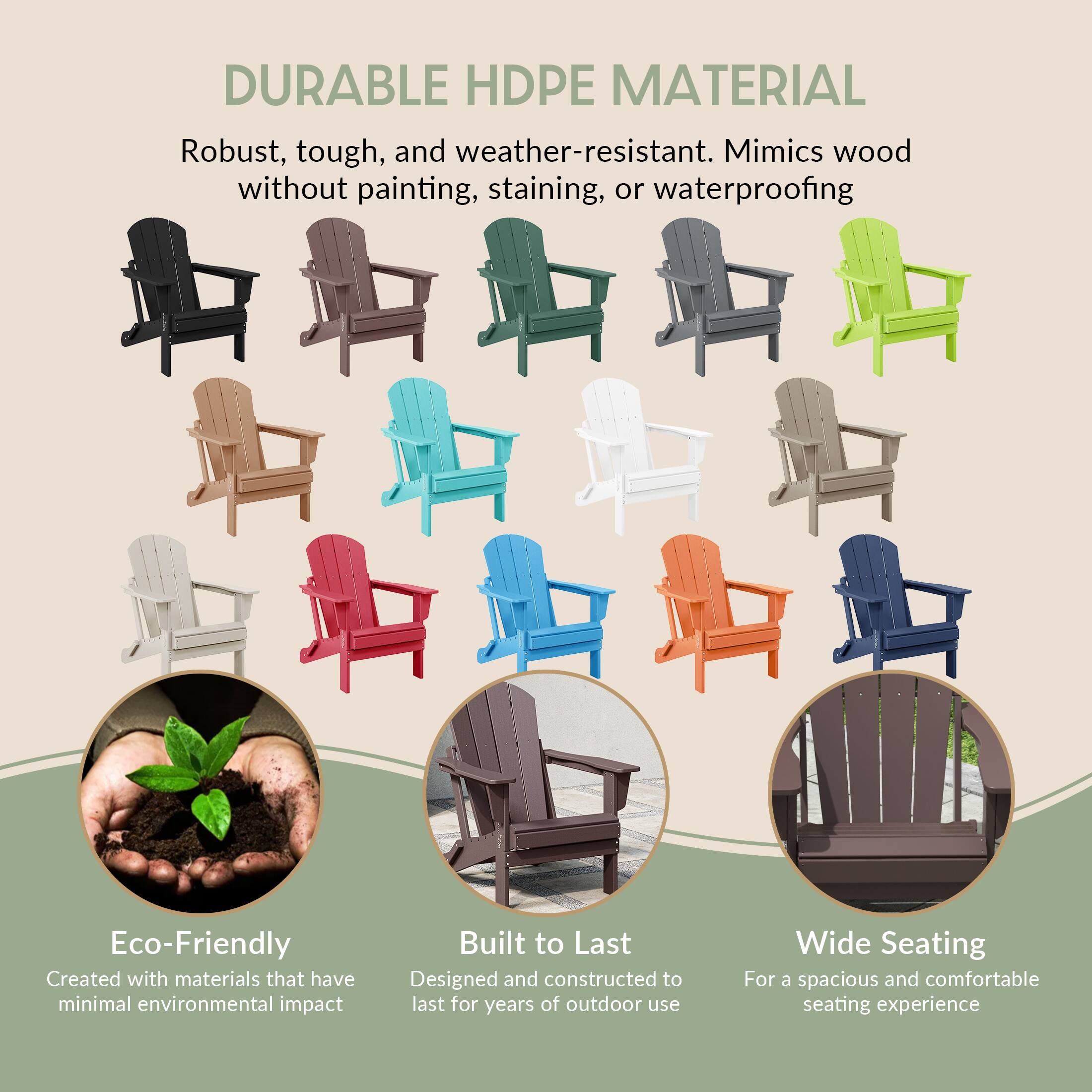 DURABLE HDPE MATERIAL  
Robust, tough, and weather-resistant. Mimics wood without painting, staining, or waterproofing  

Eco-Friendly  
Created with materials that have minimal environmental impact  

Built to Last  
Designed and constructed to last for years of outdoor use  

Wide Seating  
For a spacious and comfortable seating experience