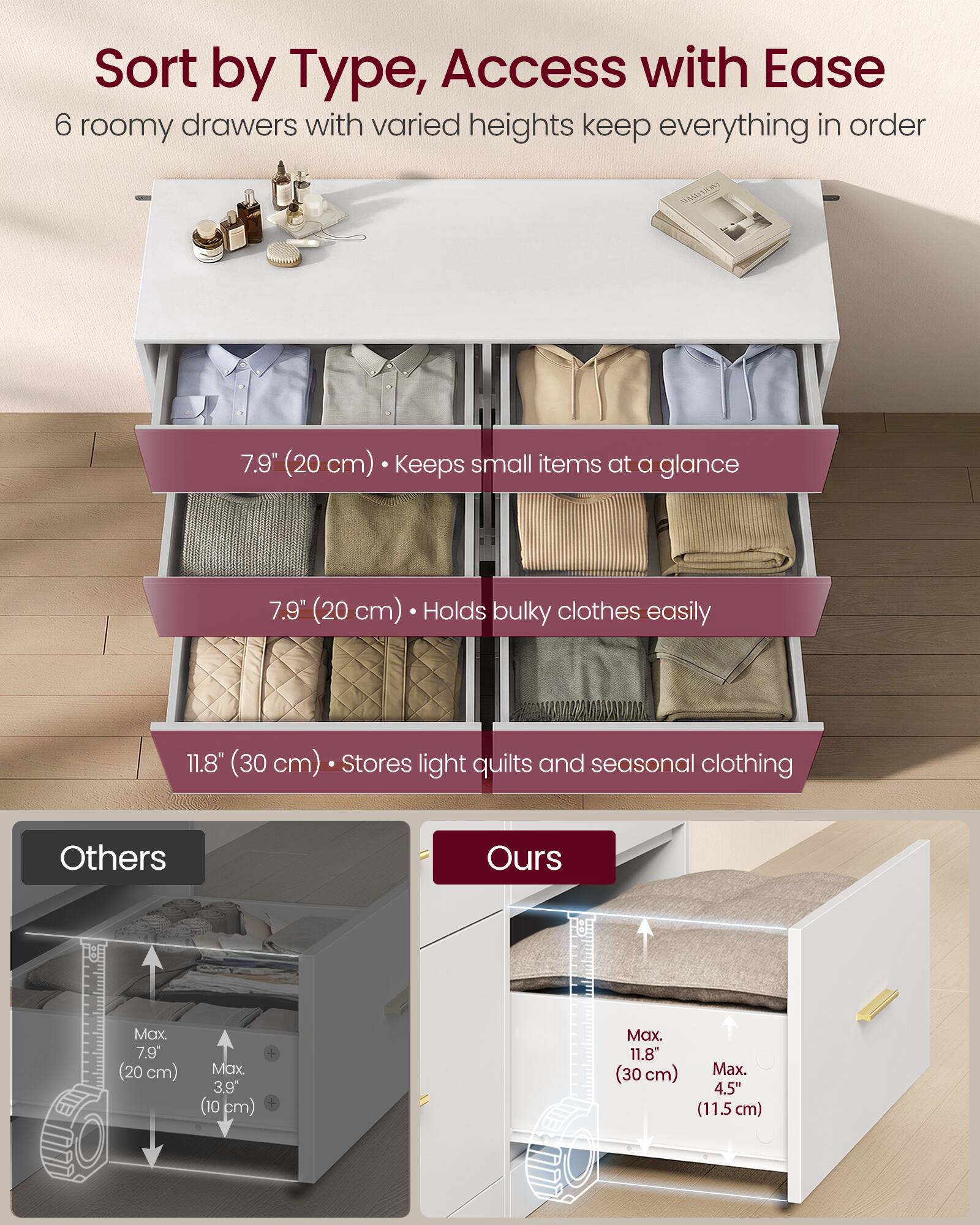 Sort by Type, Access with Ease

6 roomy drawers with varied heights keep everything in order

7.9" (20 cm) • Keeps small items at a glance

7.9" (20 cm) • Holds bulky clothes easily

11.8" (30 cm) • Stores light quilts and seasonal clothing

Others
Max. 7.9" (20 cm)
Max. 3.9" (10 cm)

Ours
Max. 11.8" (30 cm)
Max. 4.5" (11.5 cm)
