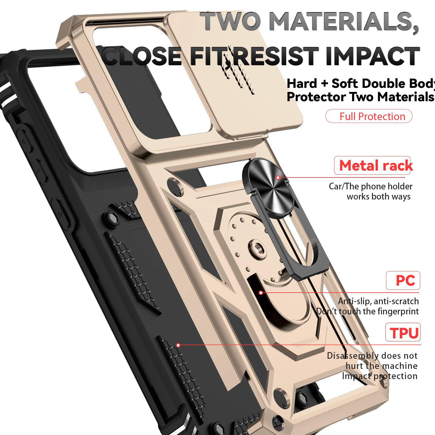 TWO MATERIALS, CLOSE FIT RESIST IMPACT  
Hard + Soft Double Body Protector Two Materials Full Protection  
Metal rack  
Car/The phone holder works both ways  
PC  
Anti-slip, anti-scratch  
Don't touch the fingerprint  
TPU  
Disassembly does not hurt the machine  
Impact protection