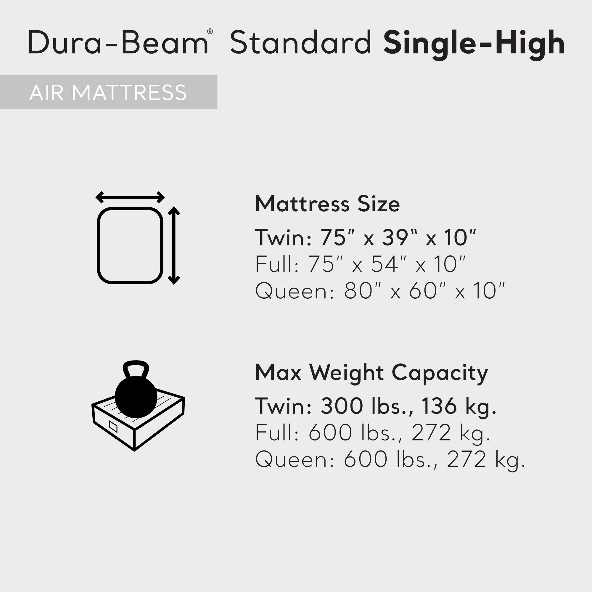 Dura-Beam® Standard Single-High  
AIR MATTRESS  

Mattress Size  
Twin: 75" x 39" x 10"  
Full: 75" x 54" x 10"  
Queen: 80" x 60" x 10"  

Max Weight Capacity  
Twin: 300 lbs., 136 kg.  
Full: 600 lbs., 272 kg.  
Queen: 600 lbs., 272 kg.