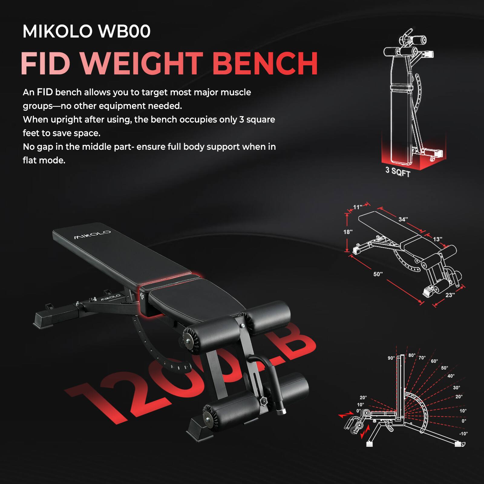 MIKOLO WB00  
FID WEIGHT BENCH  

An FID bench allows you to target most major muscle groups—no other equipment needed. When upright after using, the bench occupies only 3 square feet to save space. No gap in the middle part—ensure full body support when in flat mode.  

3 SQFT  
11"  
18"  
34"  
13"  
50"  
23"  
20"  
10"  
20"  
23"  
40  
50"  
40  
30"  
20  
10  
a  
10  
t  

120°