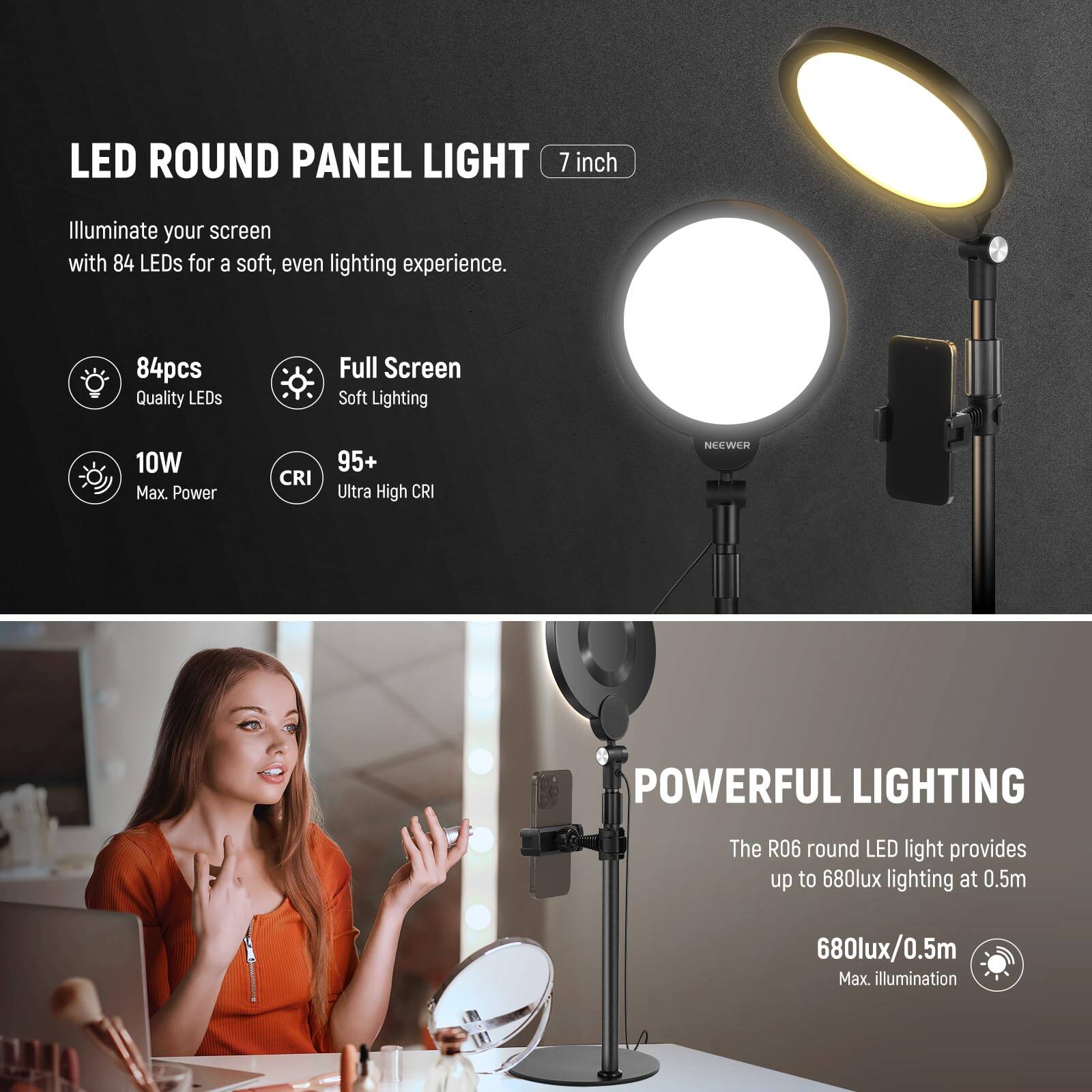 LED ROUND PANEL LIGHT 7 inch

Illuminate your screen with 84 LEDs for a soft, even lighting experience.

- 84pcs Quality LEDs
- Full Screen Soft Lighting
- 10W Max. Power
- CRI 95+ Ultra High CRI

POWERFUL LIGHTING

The R06 round LED light provides up to 680lux lighting at 0.5m

- 680lux/0.5m Max. illumination