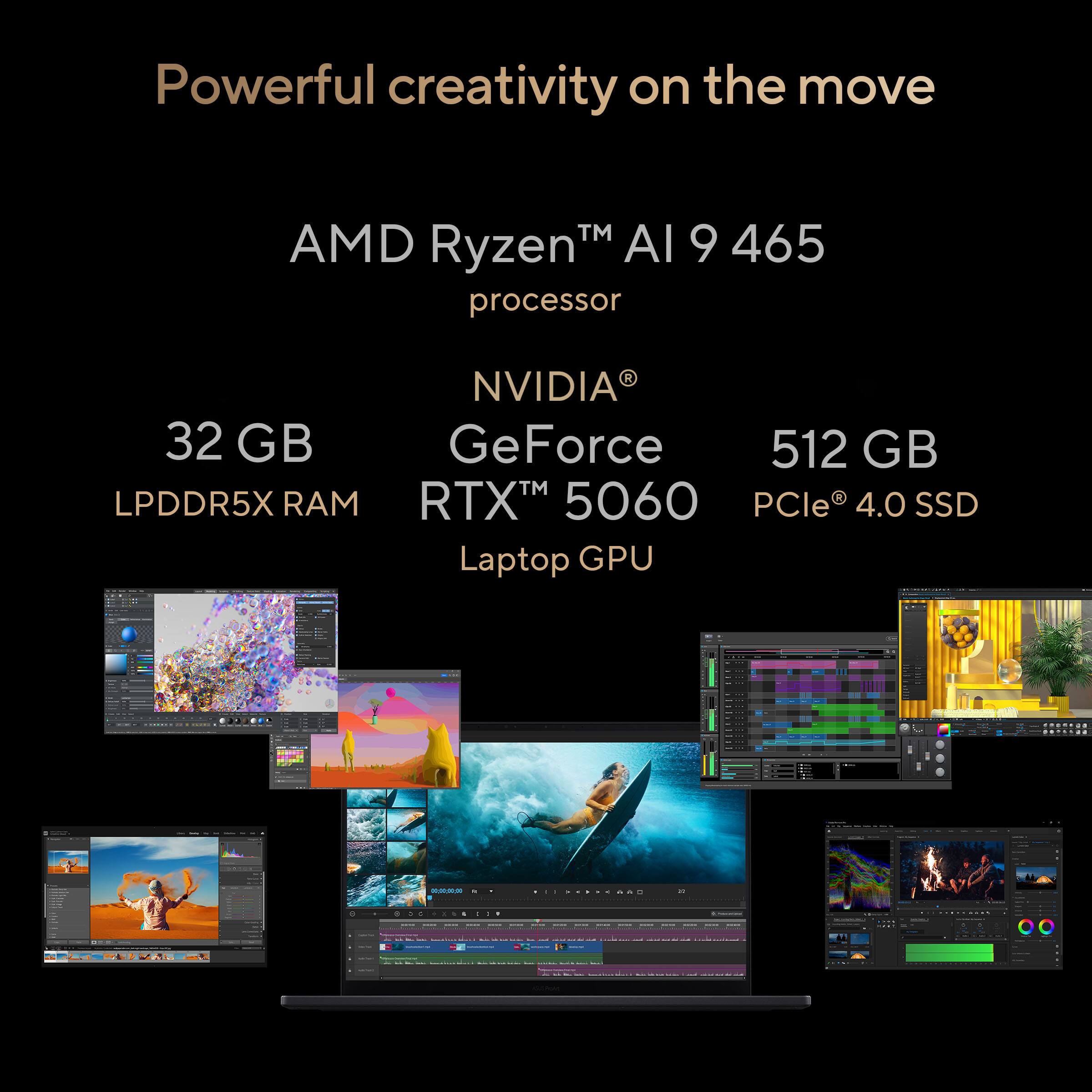 Powerful creativity on the move

AMD Ryzen™ AI 9 465 processor

32 GB LPDDR5X RAM

NVIDIA® GeForce RTX™ 5060 Laptop GPU

512 GB PCIe® 4.0 SSD
