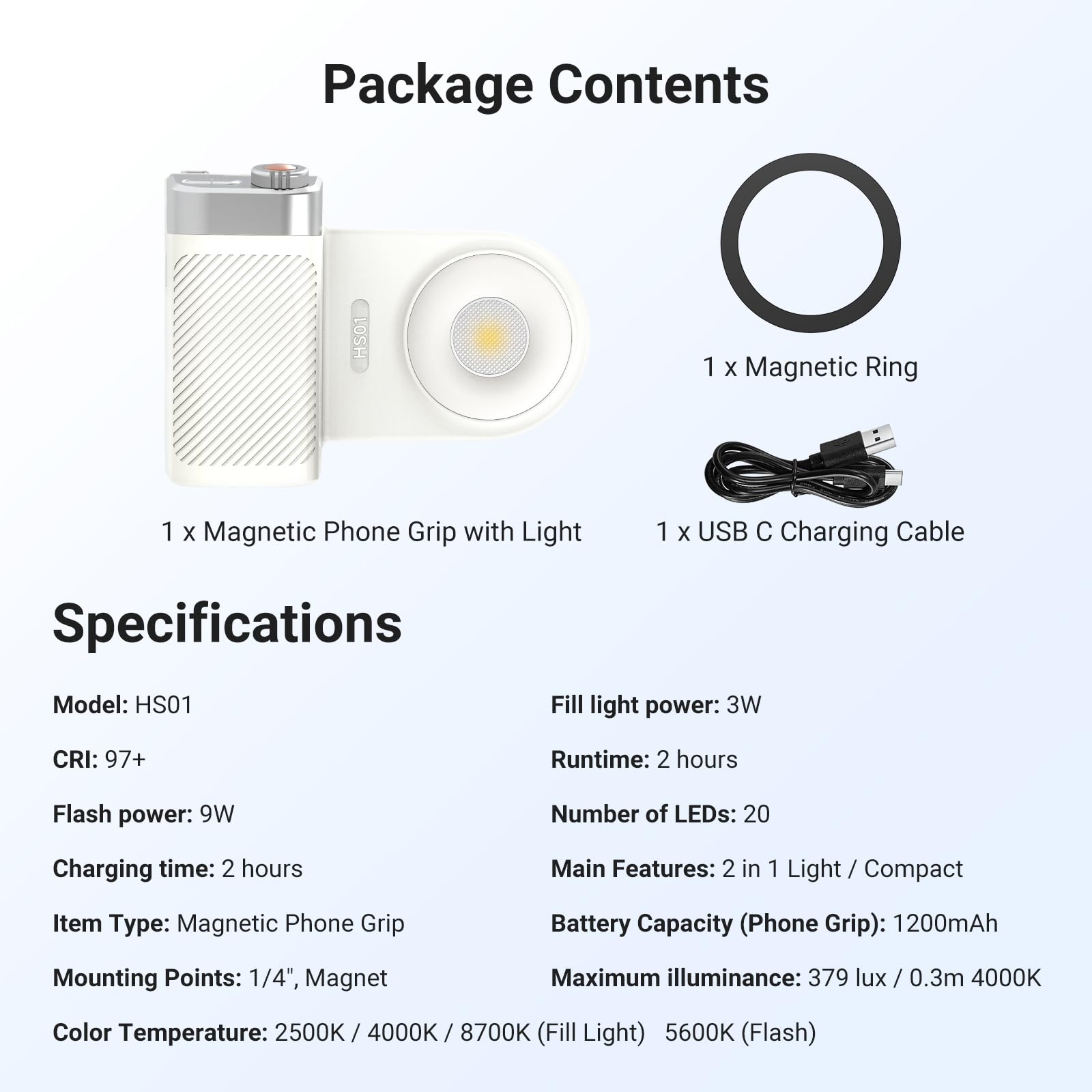 Package Contents:
- 1 x Magnetic Ring
- 1 x Magnetic Phone Grip with Light
- 1 x USB C Charging Cable

Specifications:
- Model: HS01
- Fill light power: 3W
- Runtime: 2 hours
- Flash power: 9W
- Number of LEDs: 20
- Charging time: 2 hours
- Main Features: 2 in 1 Light / Compact
- Item Type: Magnetic Phone Grip
- Battery Capacity (Phone Grip): 1200mAh
- Mounting Points: 1/4", Magnet
- Maximum illuminance: 379 lux / 0.3m 4000K
- Color Temperature: 2500K / 4000K / 8700K (Fill Light) 5600K (Flash)