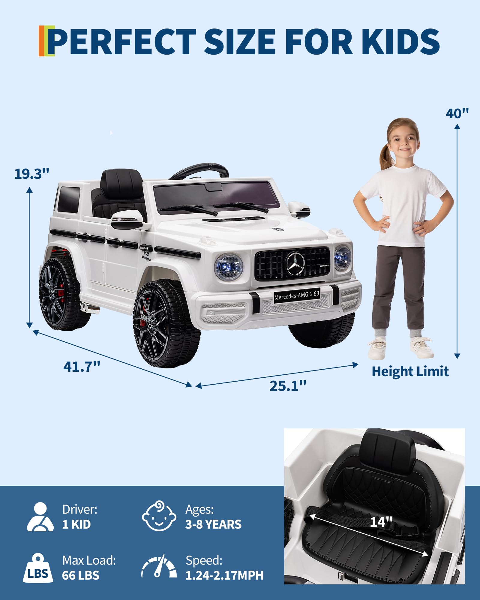 PERFECT SIZE FOR KIDS

- Length: 41.7"
- Width: 25.1"
- Height: 19.3"
- Height Limit: 40"

Driver: 1 KID

Ages: 3-8 YEARS

Max Load: 66 LBS

Speed: 1.24-2.17MPH

Seat Height: 14"