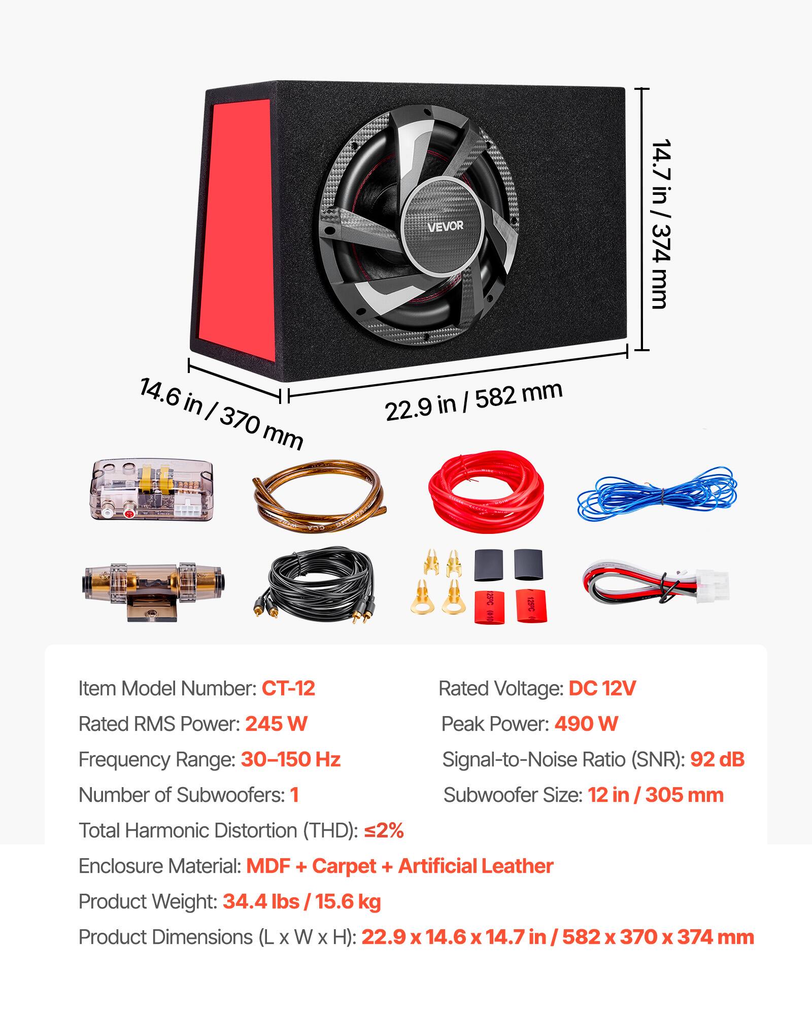 14.6 in / 370 mm  
VEVOR in / 582 mm 22.9  
14.7 in / 14.7 in / 374 mm  
25C  
Item Model Number: CT-12  
Rated RMS Power: 245 W  
Rated Voltage: DC 12V  
Peak Power: 490 W  
Frequency Range: 30-150 Hz  
Number of Subwoofers: 1  
Signal-to-Noise Ratio (SNR): 92 dB  
Subwoofer Size: 12 in / 305 mm  
Total Harmonic Distortion (THD): <2%  
Enclosure Material: MDF + Carpet + Artificial Leather  
Product Weight: 34.4 lbs / 15.6 kg  
Product Dimensions (L x W x H): 22.9 x 14.6 x 14.7 in / 582 x 370 x 374 mm