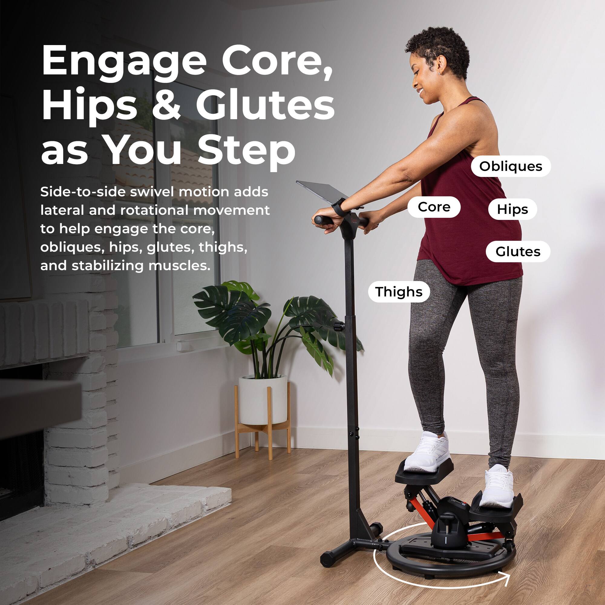 Engage Core, Hips & Glutes as You Step

Side-to-side swivel motion adds lateral and rotational movement to help engage the core, obliques, hips, glutes, thighs, and stabilizing muscles.

Thighs
Obliques
Hips
Glutes