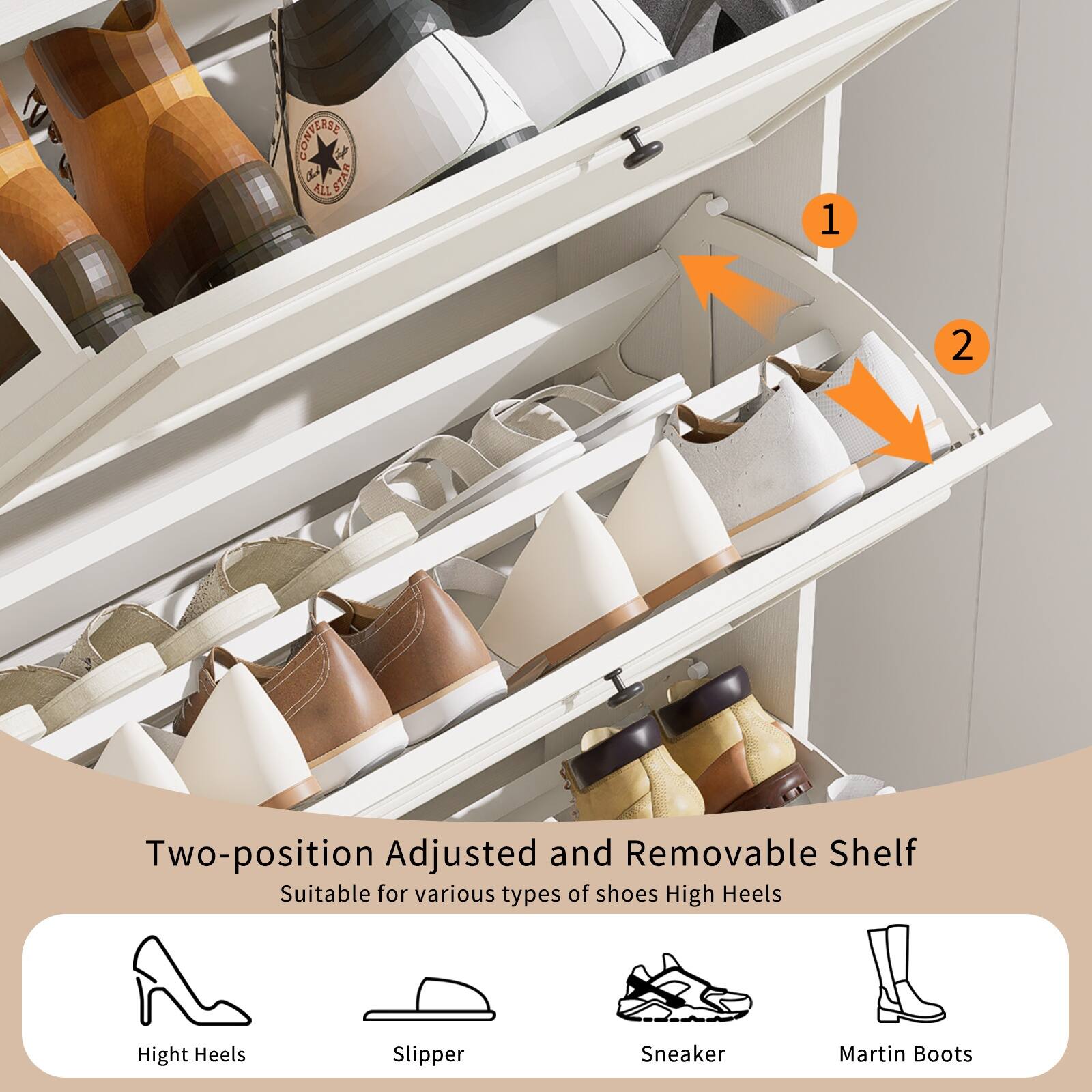 Two-position Adjusted and Removable Shelf  
Suitable for various types of shoes:  
- High Heels  
- Slipper  
- Sneaker  
- Martin Boots