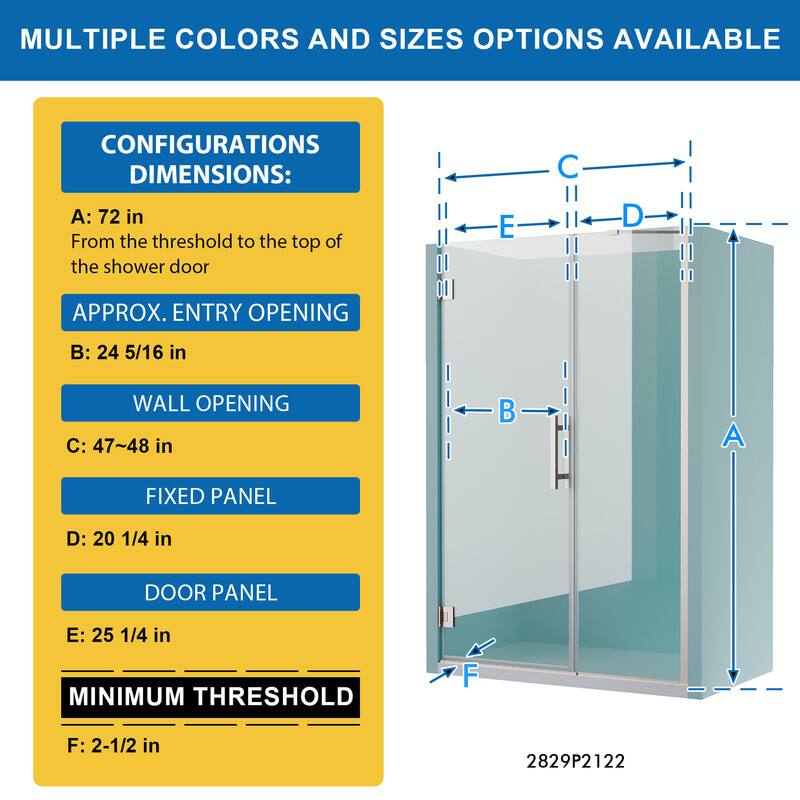MULTIPLE COLORS AND SIZES OPTIONS AVAILABLE

CONFIGURATIONS DIMENSIONS:
A: 72 in
From the threshold to the top of the shower door

APPROX. ENTRY OPENING
B: 24 5/16 in

WALL OPENING
C: 47~48 in

FIXED PANEL
D: 20 1/4 in

DOOR PANEL
E: 25 1/4 in

MINIMUM THRESHOLD
F: 2-1/2 in

2829P2122