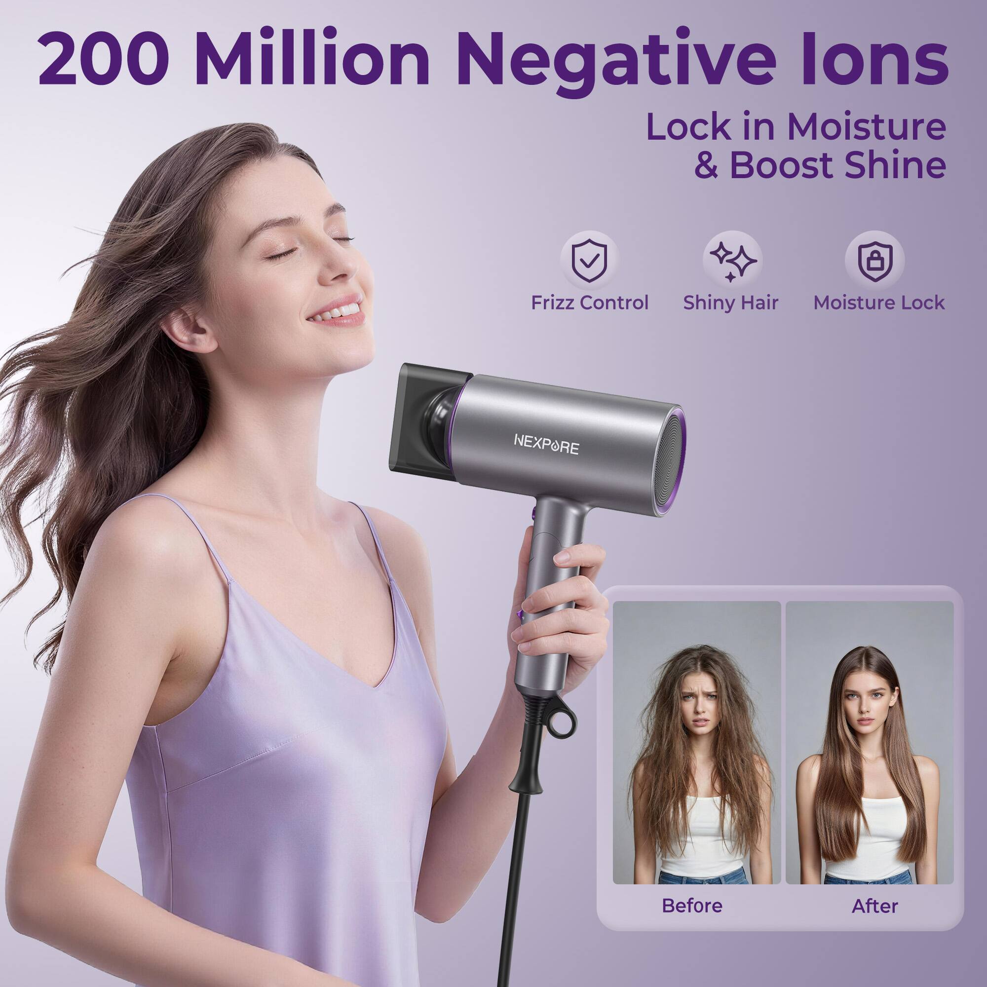 200 Million Negative Ions  
Lock in Moisture & Boost Shine  

Frizz Control  
Shiny Hair  
Moisture Lock  

NEXPORE  

Before  
After