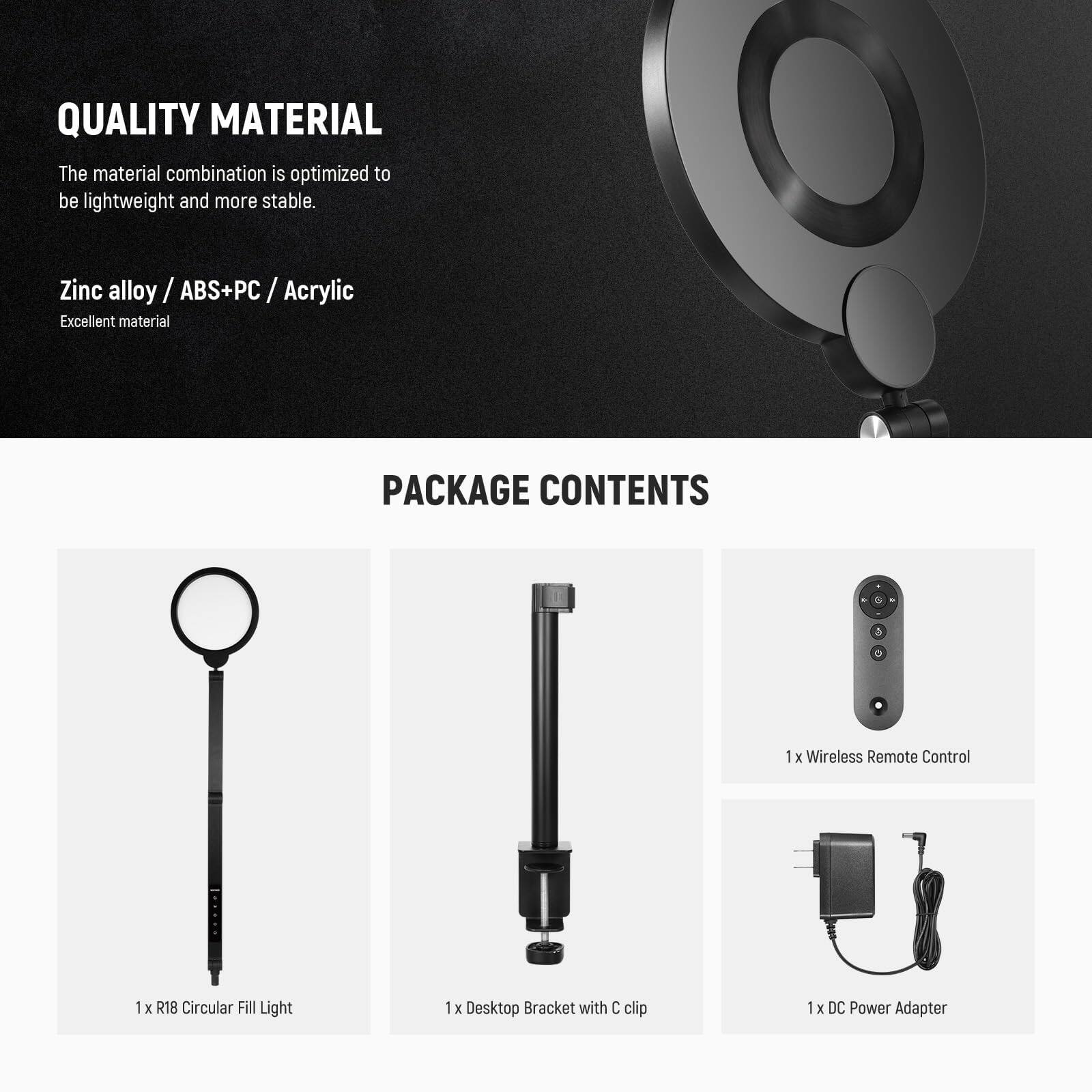 **QUALITY MATERIAL**

The material combination is optimized to be lightweight and more stable.

- Zinc alloy / ABS+PC / Acrylic
- Excellent material

---

**PACKAGE CONTENTS**

- 1 x Wireless Remote Control
- 1 x R18 Circular Fill Light
- 1 x Desktop Bracket with C clip
- 1 x DC Power Adapter