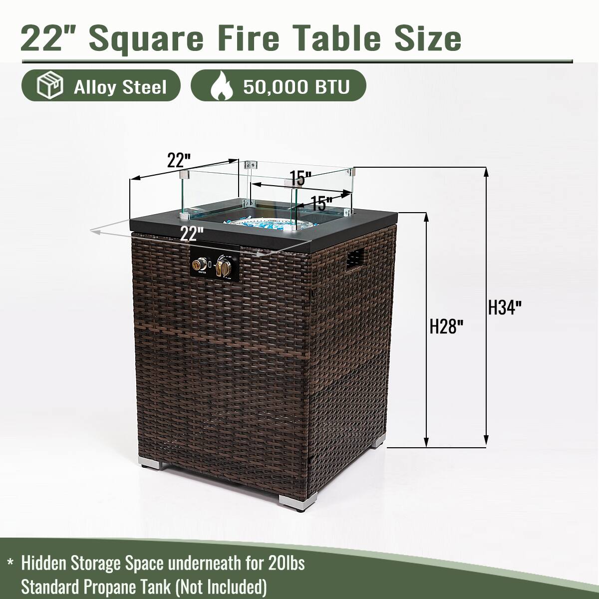 22" Square Fire Table Size

- Alloy Steel
- 50,000 BTU

Dimensions:
- 22" x 22" (Top)
- 15" (Height of glass top)
- 15" (Height of table)
- H28" (Total height)
- H34" (Including hidden storage)

* Hidden Storage Space underneath for 20lbs Standard Propane Tank (Not Included)