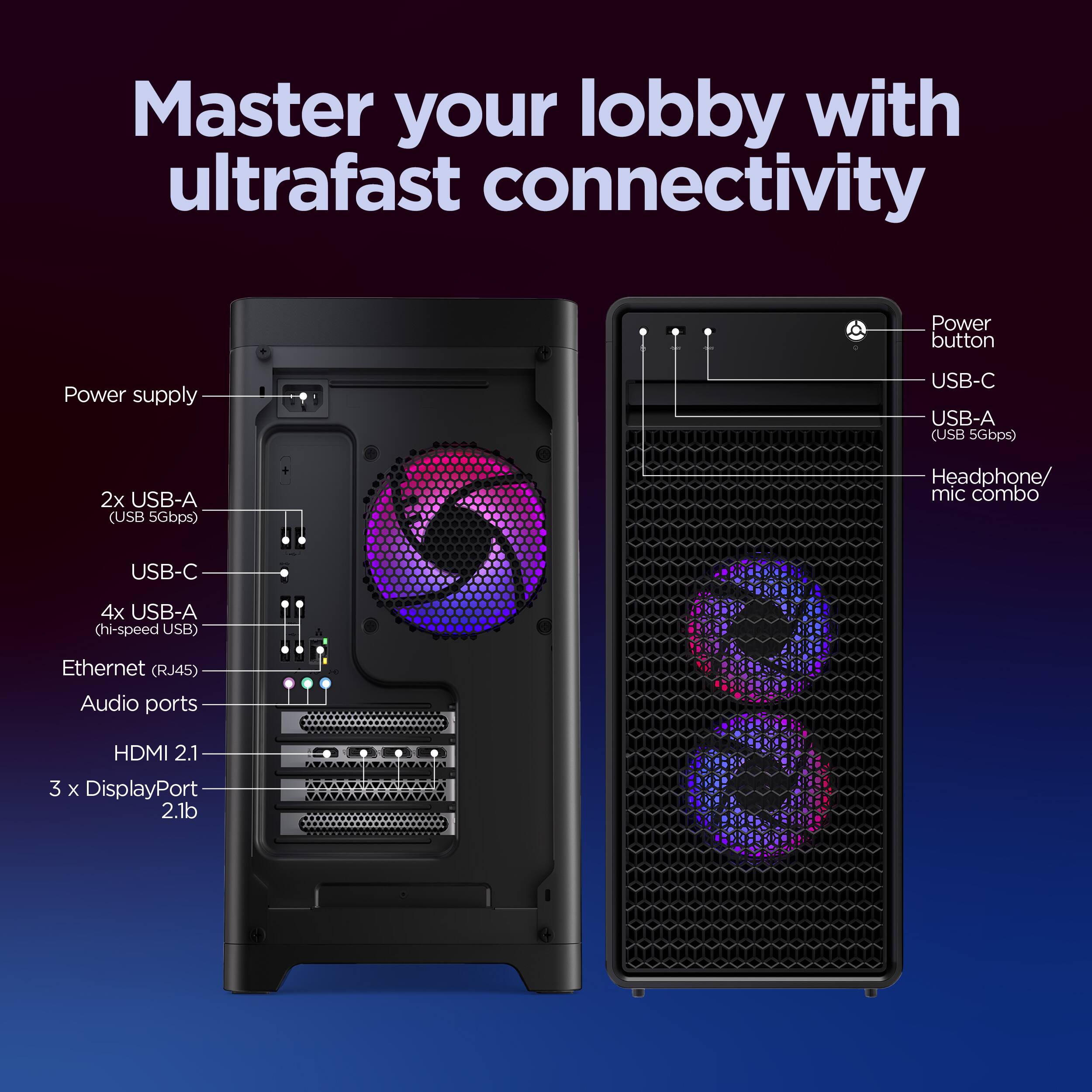 Master your lobby with ultrafast connectivity

Power button
Power supply
USB-C
USB-A (USB 5Gbps)
2x USB-A (USB 5Gbps)
Headphone/ mic combo
USB-C
4x USB-A (hi-speed USB)
Ethernet (RJ45)
Audio ports
HDMI 2.1
3 x DisplayPort 2.1b