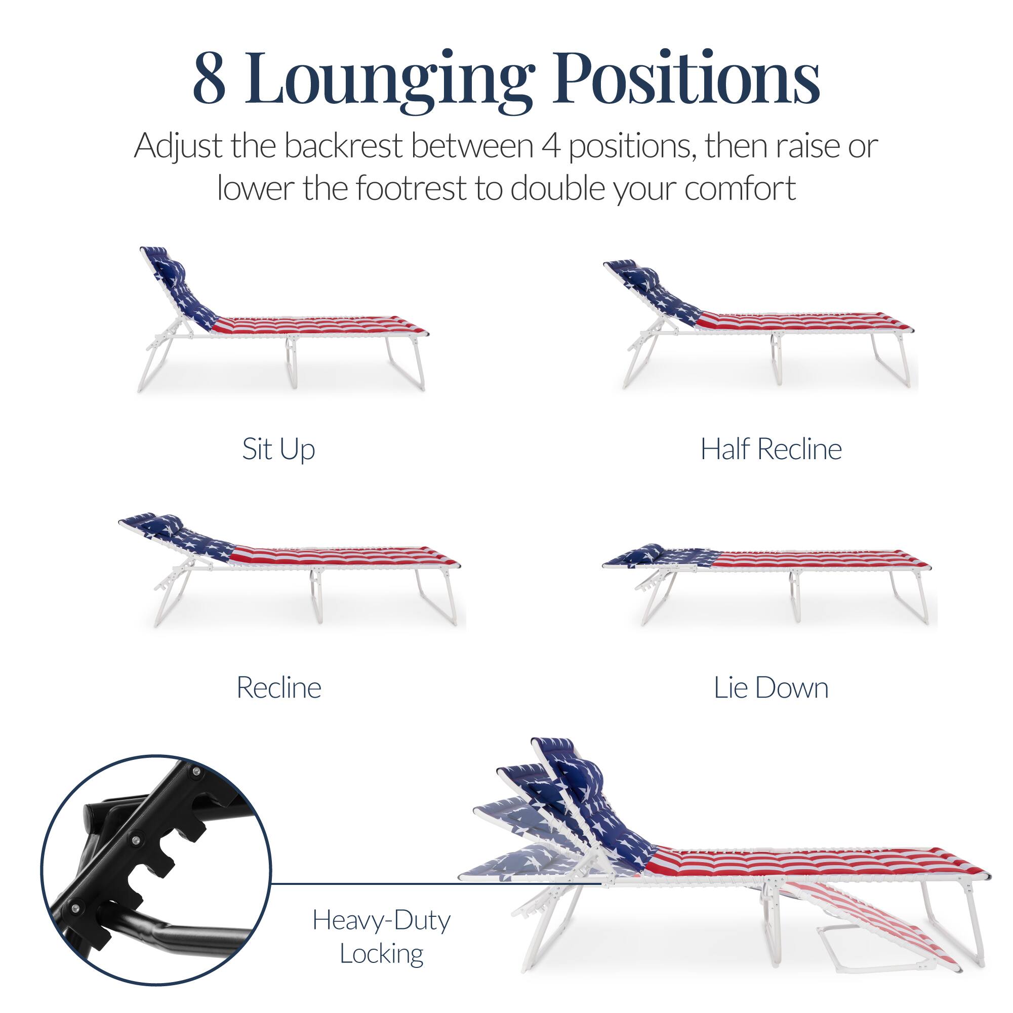 8 Lounging Positions

Adjust the backrest between 4 positions, then raise or lower the footrest to double your comfort

Sit Up
Half Recline
Recline
Lie Down

Heavy-Duty Locking