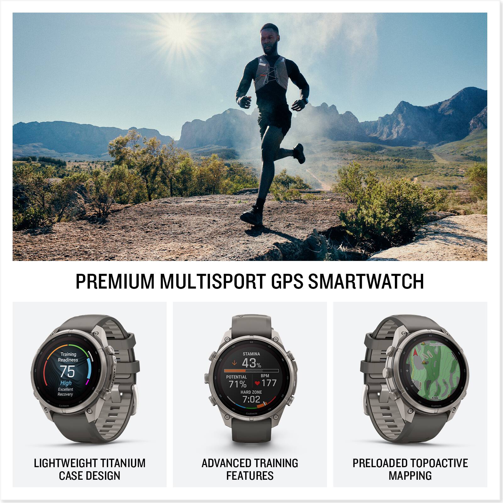 PREMIUM MULTISPORT GPS SMARTWATCH

Training Readiness 75 High Excellent Recovery

STAMINA 43% POTENTIAL BPM 71% 177 HARD ZONE 7:02

LIGHTWEIGHT TITANIUM CASE DESIGN

ADVANCED TRAINING FEATURES

PRELOADED TOPOACTIVE MAPPING
