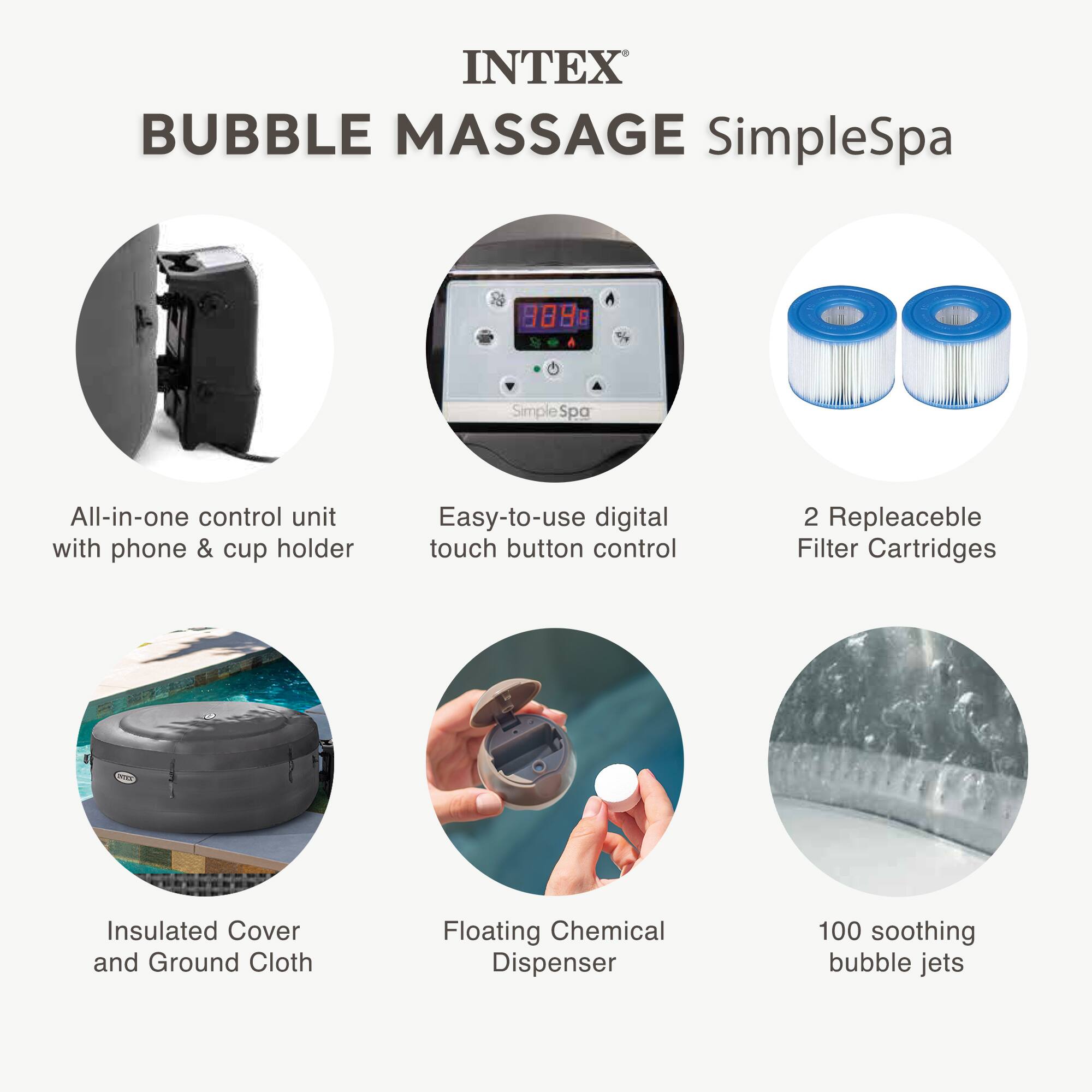 INTEX BUBBLE MASSAGE SimpleSpa

- All-in-one control unit with phone & cup holder
- Easy-to-use digital touch button control
- 2 Replaceable Filter Cartridges
- Insulated Cover and Ground Cloth
- Floating Chemical Dispenser
- 100 soothing bubble jets