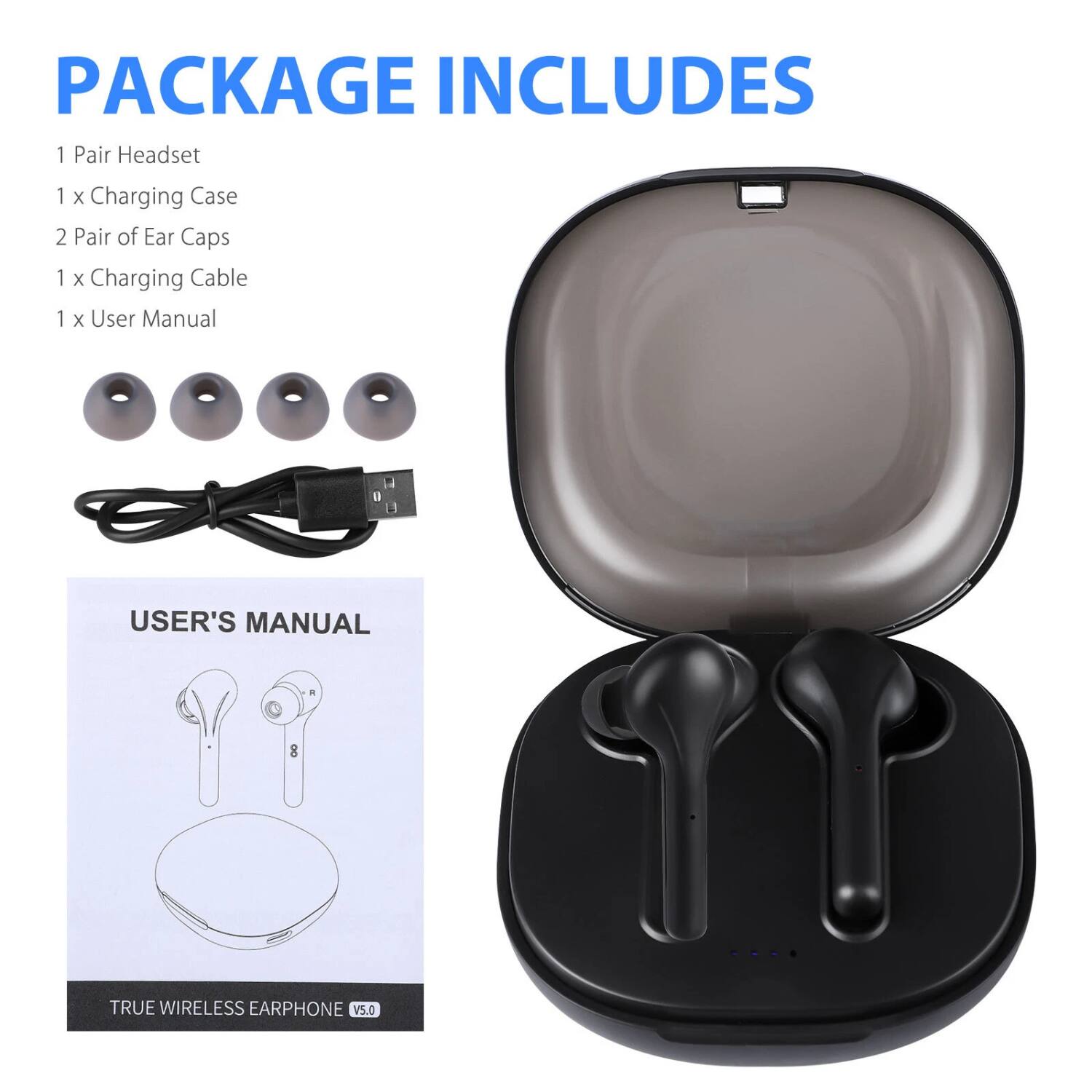 PACKAGE INCLUDES

1 Pair Headset  
1 x Charging Case  
2 Pair of Ear Caps  
1 x Charging Cable  
1 x User Manual  

USER'S MANUAL  

TRUE WIRELESS EARPHONE V5.0