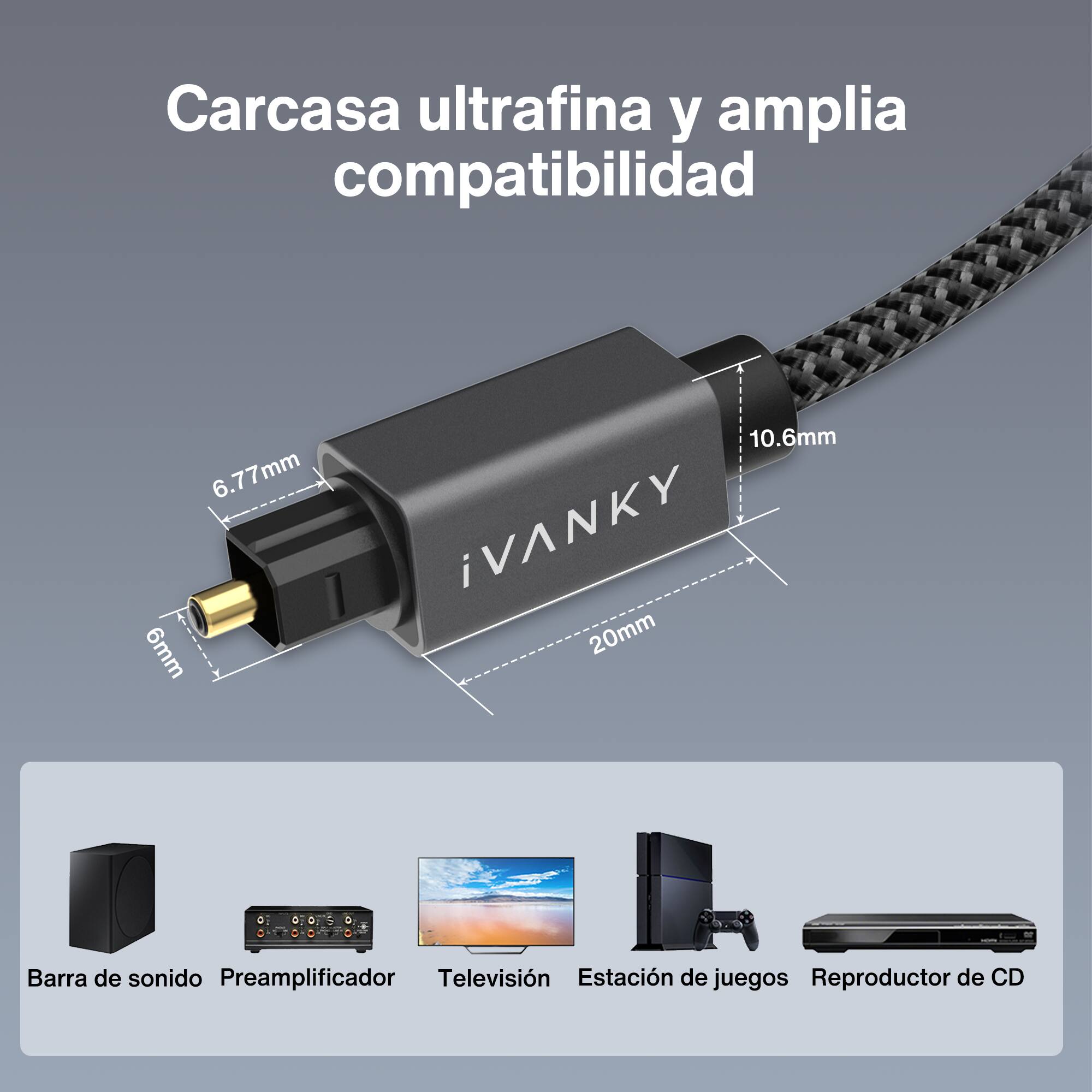 Carcasa ultrafina y amplia compatibilidad

6.77mm 6mm 10.6mm iVANKY 20mm

Barra de sonido Preamplificador Televisión Estación de juegos Reproductor de CD