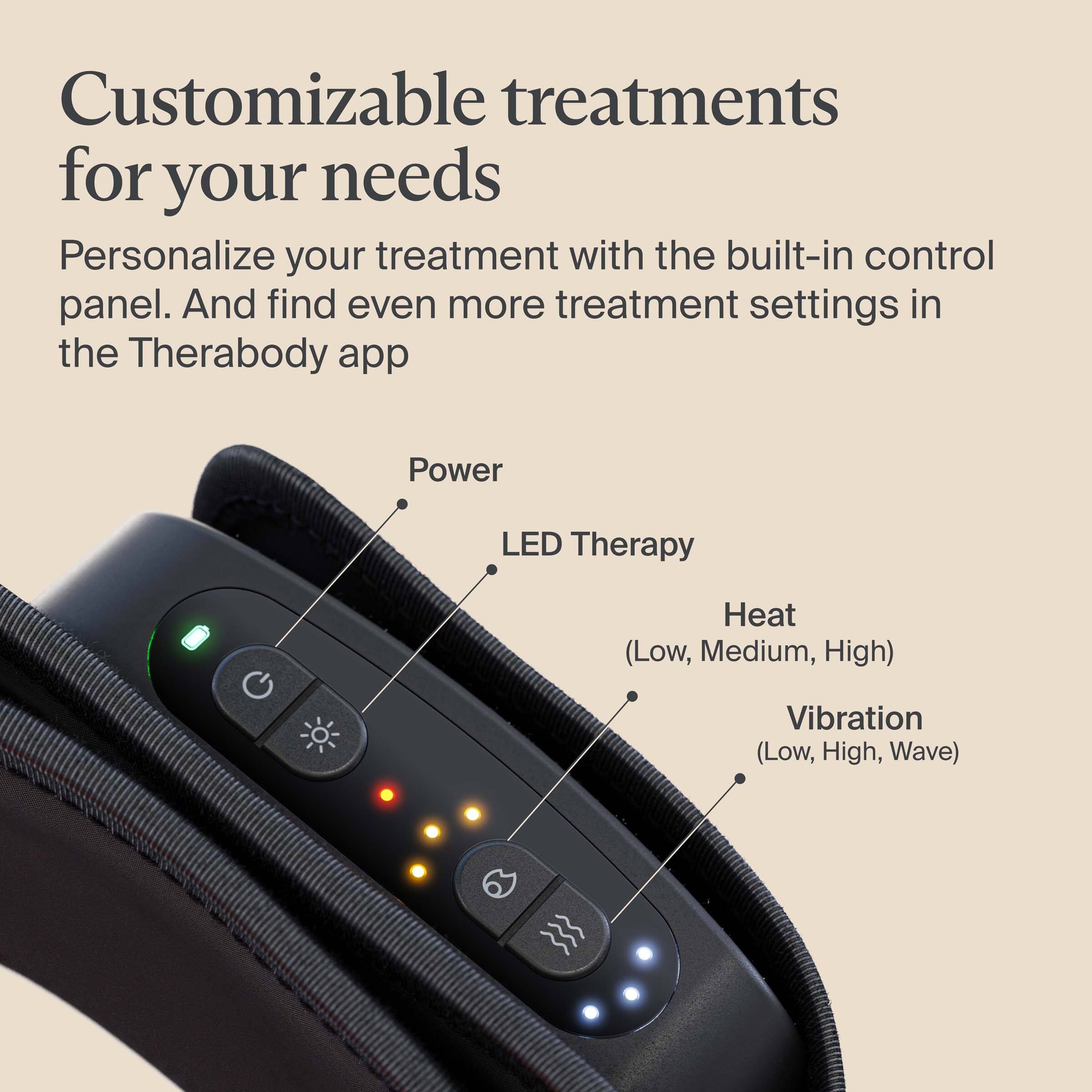 Customizable treatments for your needs

Personalize your treatment with the built-in control panel. And find even more treatment settings in the Therabody app

- Power
- LED Therapy
- Heat (Low, Medium, High)
- Vibration (Low, High, Wave)
