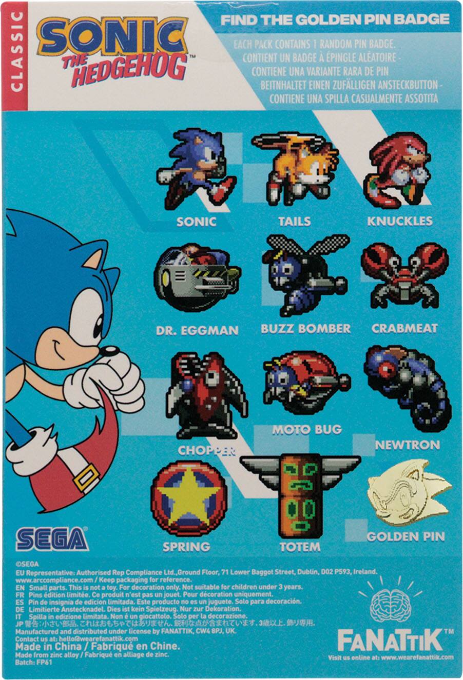 FIND THE GOLDEN PIN BADGE

CLASSIC SONIC

EACH PACK CONTAINS 1 RANDOM PIN BADGE.
CONTIENT UN BADGE À ÉPINGLE ALÉATOIRE
CONTIENE UNA VARIANTE RARA DE PIN
BEITNHALTET EINEN ZUFÄLLIGEN ANSTECKBUTTON
CONTIENE UNA SPILLA CASUALMENTE ASSOTITA

SONIC
TAILS
KNUCKLES
DR. EGGMAN
BUZZ BOMBER
CRABMEAT
CHOPPER
MOTO BUG
NEWTRON
SPRING
TOTEM
GOLDEN PIN

SEGA

EU Representative: Authorised Rep Compliance Ltd. Ground Floor, 71 Lower Baggot Street, Dublin, D02 P593, Ireland. www.arccompliance.com

Keep packaging for reference.

EN Small parts. This is not a toy. For decoration only. Not suitable for children under 3 years.
FR Pins édition limitée. Ce produit n'est pas un jouet. Pour décoration uniquement.
ES Pin de insignia de edición limitada. Este producto no es un juguete. Solo para decoración.
