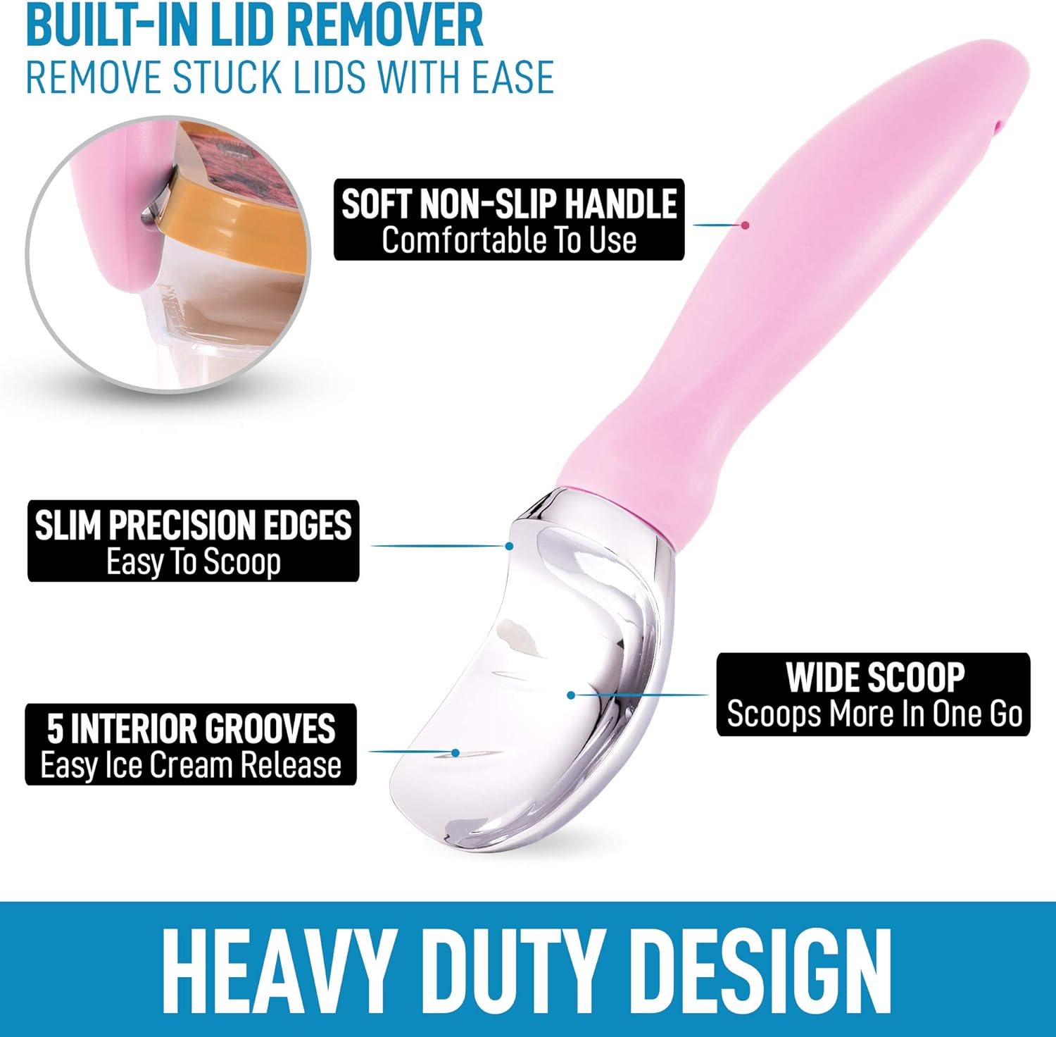 - BUILT-IN LID REMOVER  
  REMOVE STUCK LIDS WITH EASE

- SOFT NON-SLIP HANDLE  
  Comfortable To Use

- SLIM PRECISION EDGES  
  Easy To Scoop

- 5 INTERIOR GROOVES  
  Easy Ice Cream Release

- WIDE SCOOP  
  Scoops More In One Go

- HEAVY DUTY DESIGN
