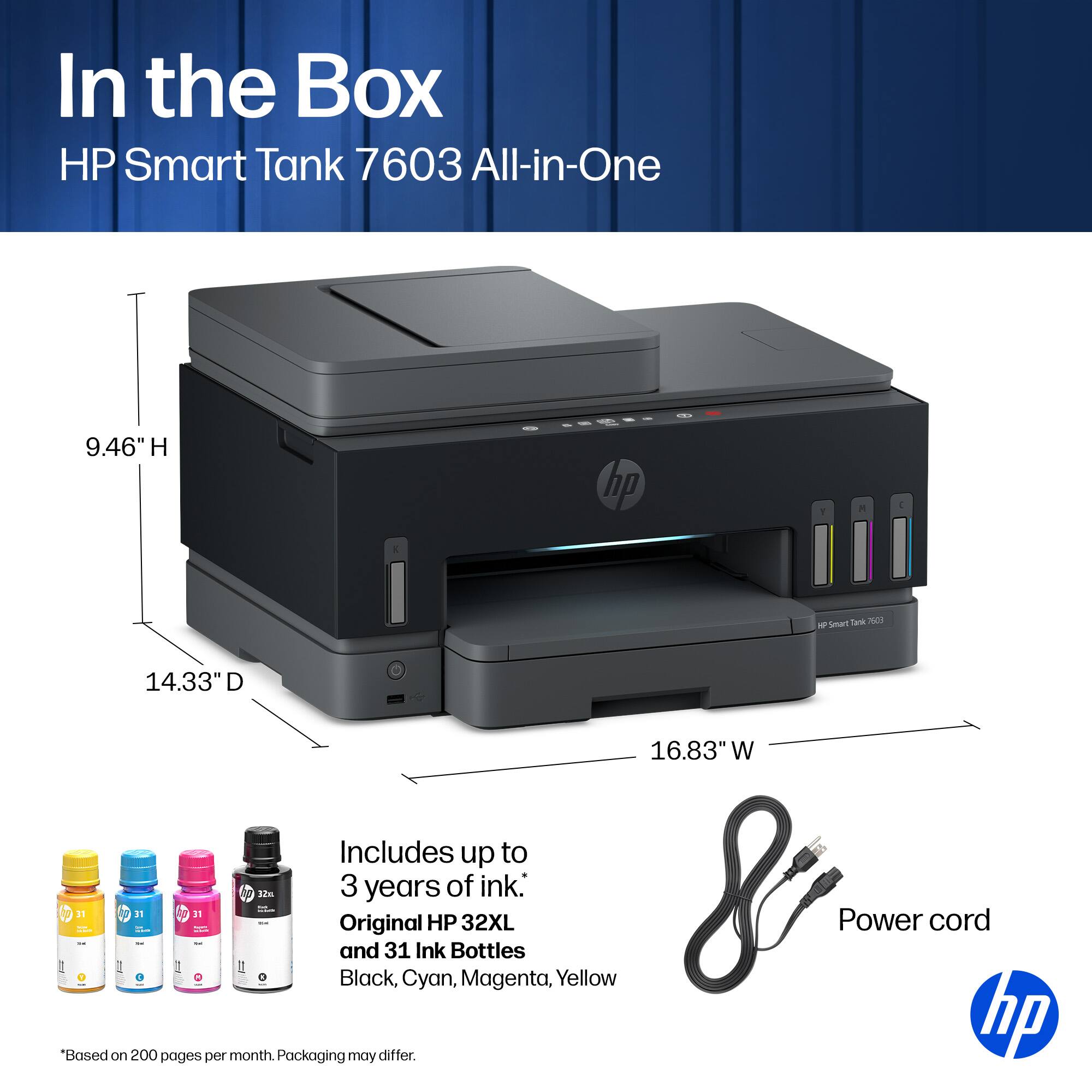In the Box HP Smart Tank 7603 All-in-One

9.46" H
14.33" D
16.83" W

Includes up to 3 years of ink: Original HP 32XL and 31 Ink Bottles (Black, Cyan, Magenta, Yellow)

Power cord

*Based on 200 pages per month. Packaging may differ.