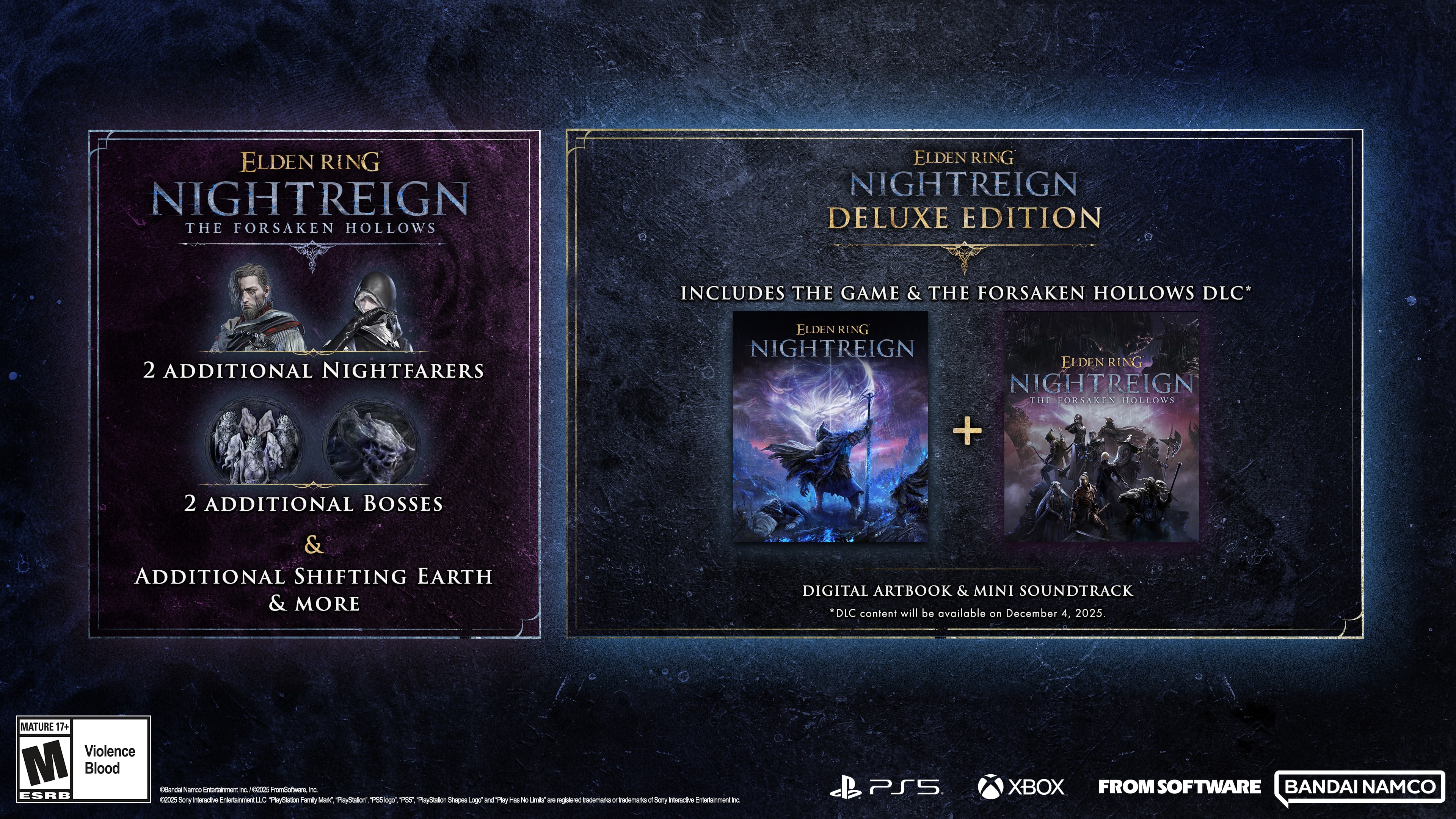 **Elden Ring Nightreign: The Forsaken Hollows**
- 2 Additional Nightfarers
- 2 Additional Bosses
- Additional Shifting Earth & More
**Elden Ring Nightreign Deluxe Edition**
- Includes the Game & The Forsaken Hollows DLC
- Digital Artbook & Mini Soundtrack
DLC content will be available on December 4, 2025.
**Mature 17+**
- Violence
- Blood
**ESRB**
**From Software**
**Bandai Namco**
**PS5**
**Xbox**
**PlayStation**
**Xbox**
**M** (Mature 17+)
- Violence
- Blood
**ESRB**
**From Software**
**Bandai Namco**
**PS5**
**Xbox**