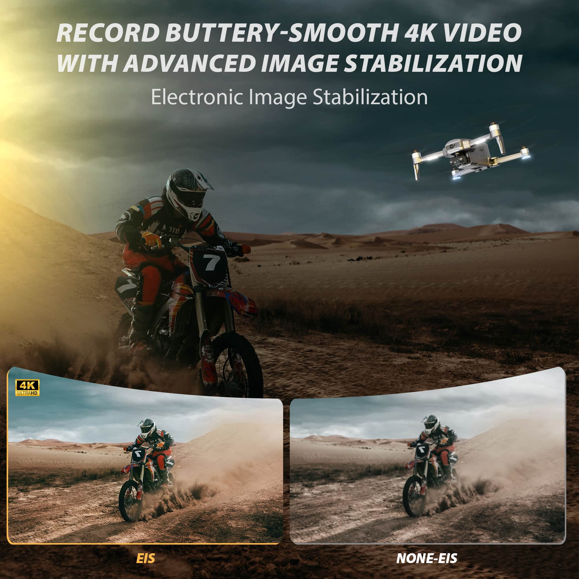RECORD BUTTERY-SMOOTH 4K VIDEO WITH ADVANCED IMAGE STABILIZATION
Electronic Image Stabilization
4K
ULTRA-HD
EIS
NONE-EIS