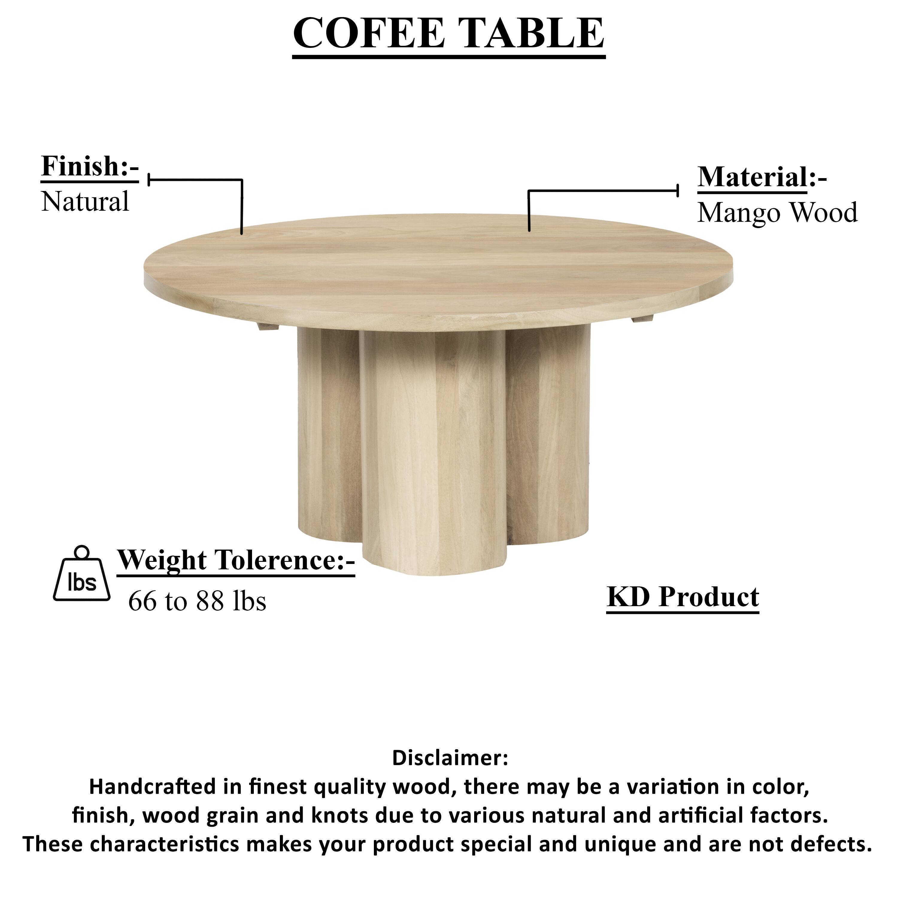 COFEE TABLE
Finish:- Natural
Material:- Mango Wood
Weight Tolerence:- lbs 66 to 88 lbs
KD Product
Disclaimer: Handcrafted in finest quality wood, there may be a variation in color, finish, wood grain and knots due to various natural and artificial factors. These characteristics makes your product special and unique and are not defects.