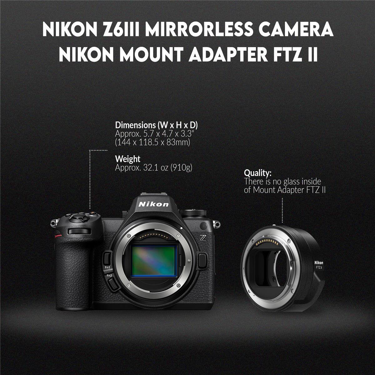 NIKON Z6III MIRRORLESS CAMERA NIKON MOUNT ADAPTER FTZ II

Dimensions (W x H x D) (W X H X D) Approx. 5.7 X 4.7 X 3.3" (144 X 118.5 X 83mm)

Weight Approx. 32.1 OZ (910g)

Nikon Quality: There is no glass inside of Mount Adapter FTZ II