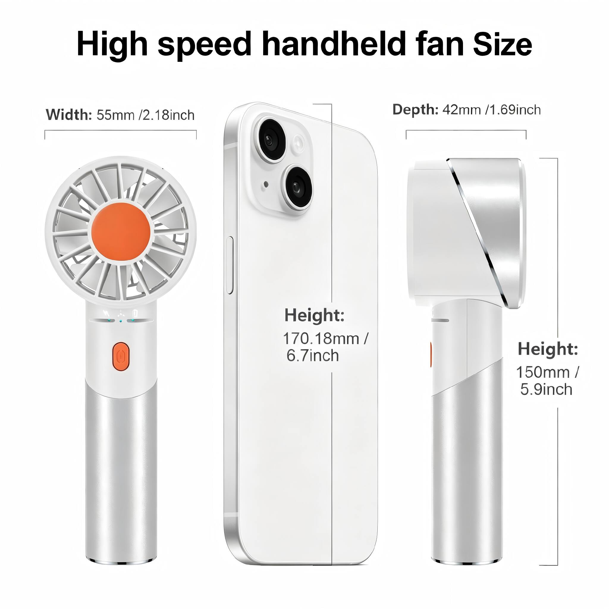 High speed handheld fan Size  
Width: 55mm / 2.18inch  
Depth: 42mm / 1.69inch  
Height: 170.18mm / 6.7inch  
Height: 150mm / 5.9inch