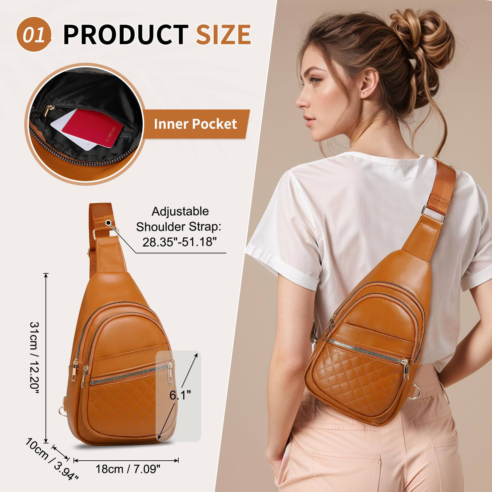 01 PRODUCT SIZE

Inner Pocket

Adjustable Shoulder Strap: 28.35"-51.18" / 31cm / 12.20"

Height: 31cm / 12.20"

Width: 18cm / 7.09"

Depth: 10cm / 3.94"

Inner Pocket: 10cm / 3.94"