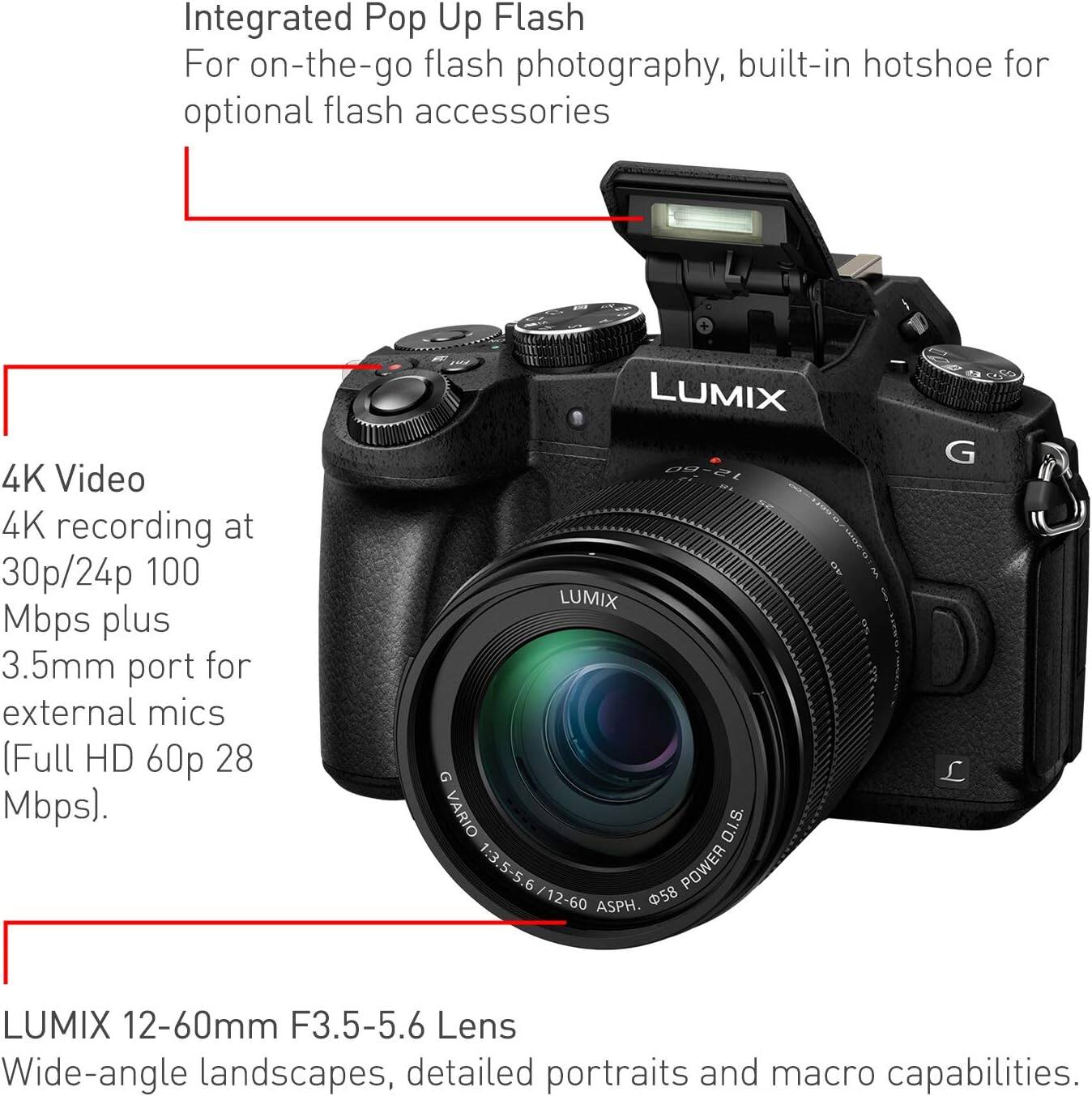Integrated Pop Up Flash  
For on-the-go flash photography, built-in hotshoe for optional flash accessories  

4K Video  
4K recording at 30p/24p 100 Mbps plus 3.5mm port for external mics (Full HD 60p 28 Mbps).  

LUMIX 12-60mm F3.5-5.6 Lens  
Wide-angle landscapes, detailed portraits and macro capabilities.