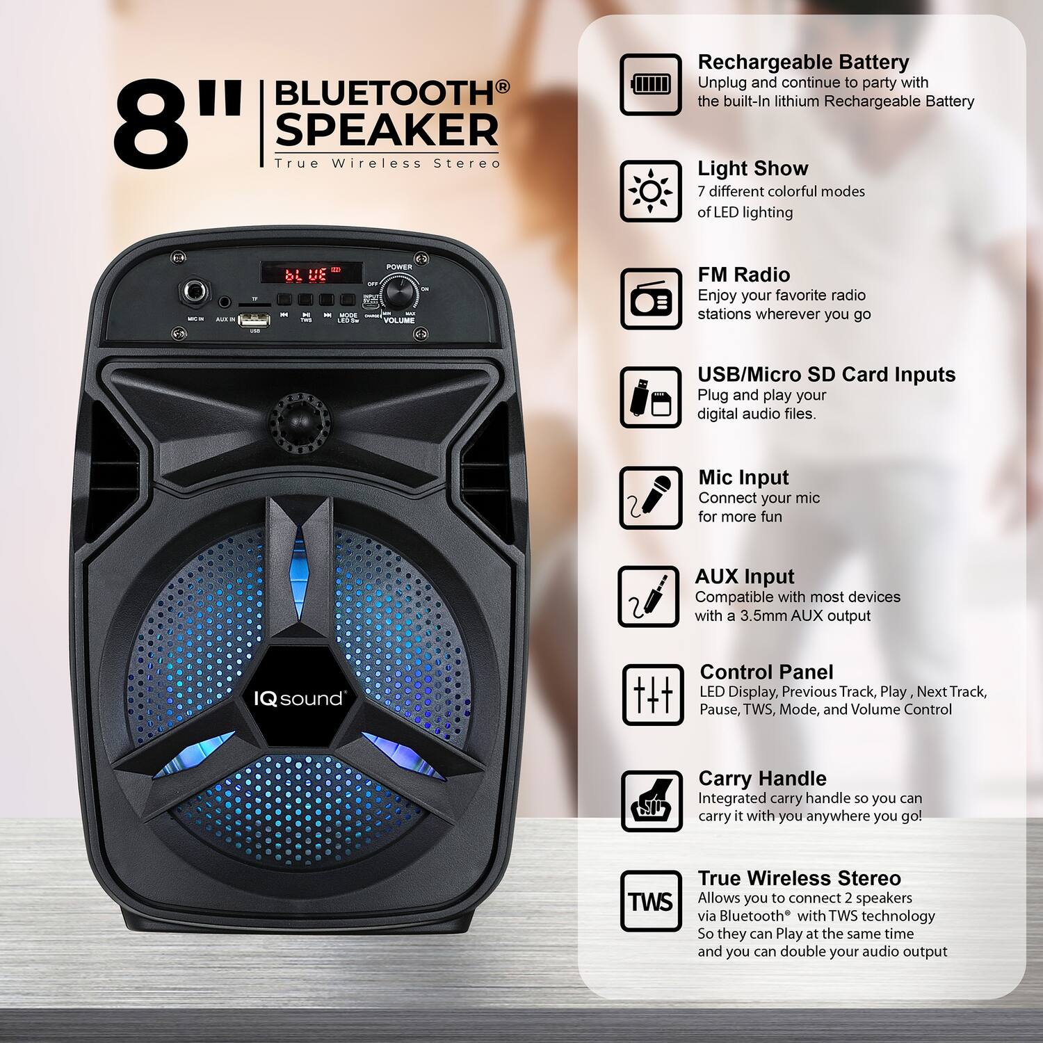 8" BLUETOOTH SPEAKER  
True Wireless Stereo

- Rechargeable Battery  
  Unplug and continue to party with the built-in lithium Rechargeable Battery

- Light Show  
  7 different colorful modes of LED lighting

- FM Radio  
  Enjoy your favorite radio stations wherever you go

- USB/Micro SD Card Inputs  
  Plug and play your digital audio files.

- Mic Input  
  Connect your mic for more fun

- AUX Input  
  Compatible with most devices with a 3.5mm AUX output

- Control Panel  
  LED Display, Previous Track, Play, Next Track, Pause, TWS, Mode, and Volume Control

- Carry Handle  
  Integrated carry handle so you can carry it with you anywhere you go!

- True Wireless Stereo (TWS)  
  Allows you to connect 2 speakers via Bluetooth with TWS technology so they can play at the same time and you can double your audio output
