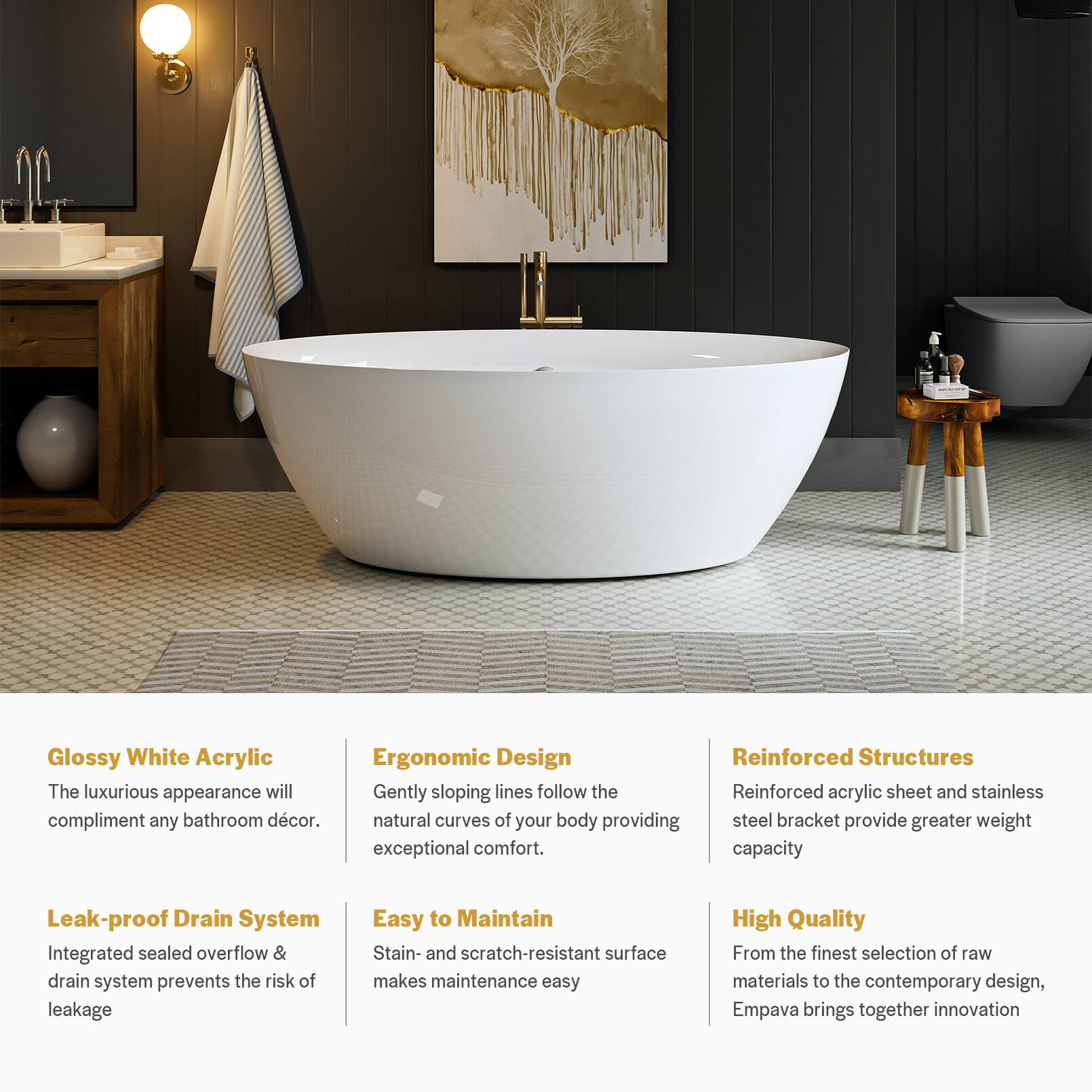 Glossy White Acrylic  
The luxurious appearance will complement any bathroom décor.

Ergonomic Design  
Gently sloping lines follow the natural curves of your body, providing exceptional comfort.

Reinforced Structures  
Reinforced acrylic sheet and stainless steel bracket provide greater weight capacity.

Leak-proof Drain System  
Integrated sealed overflow & drain system prevents the risk of leakage.

Easy to Maintain  
Stain- and scratch-resistant surface makes maintenance easy.

High Quality  
From the finest selection of raw materials to the contemporary design, Empava brings together innovation.