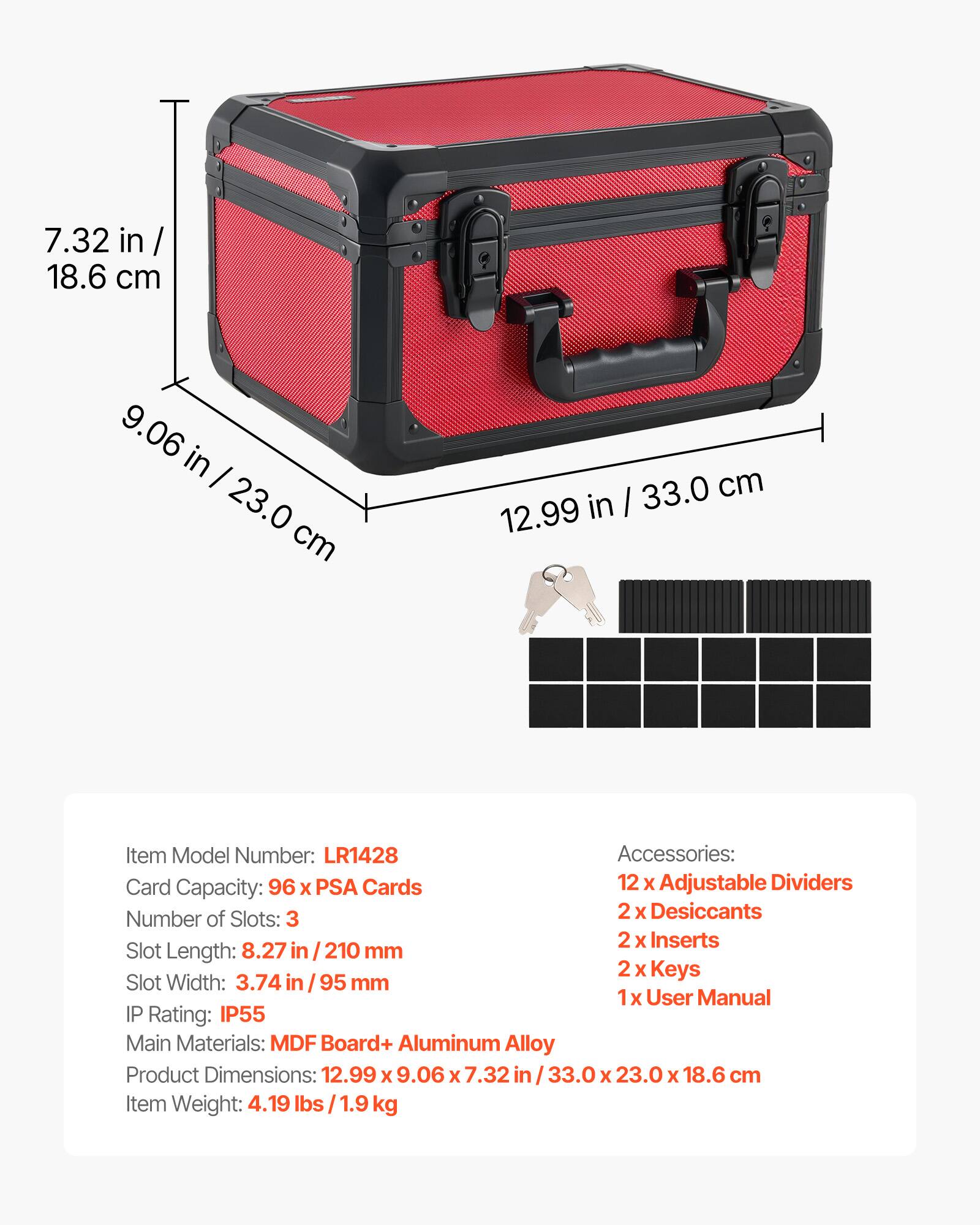 7.32 in / 18.6 cm  
9.06 in / 23.0 cm  
12.99 in / 33.0 cm  

Item Model Number: LR1428  

Accessories:  
- 12 x Adjustable Dividers  
- 2 x Desiccants  
- 2 x Inserts  
- 2 x Keys  
- 1 x User Manual  

Card Capacity: 96 x PSA Cards  

Number of Slots: 3  

Slot Length: 8.27 in / 210 mm  
Slot Width: 3.74 in / 95 mm  

IP Rating: IP55  

Main Materials: MDF Board + Aluminum Alloy  

Product Dimensions: 12.99 x 9.06 x 7.32 in / 33.0 x 23.0 x 18.6 cm  

Item Weight: 4.19 lbs / 1.9 kg