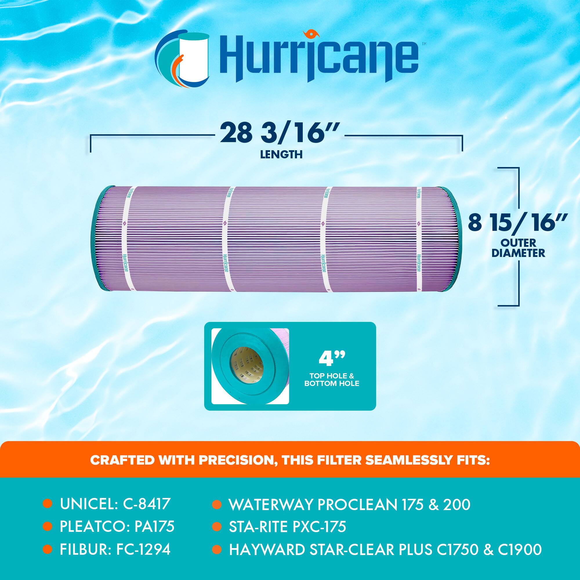 Hurricane

28 3/16" LENGTH  
8 15/16" OUTER DIAMETER  
4" TOP HOLE & BOTTOM HOLE

CRAFTED WITH PRECISION, THIS FILTER SEAMLESSLY FITS:

- UNICEL: C-8417
- PLEATCO: PA175
- FILBUR: FC-1294
- WATERWAY PROCLEAN 175 & 200
- STA-RITE PXC-175
- HAYWARD STAR-CLEAR PLUS C1750 & C1900