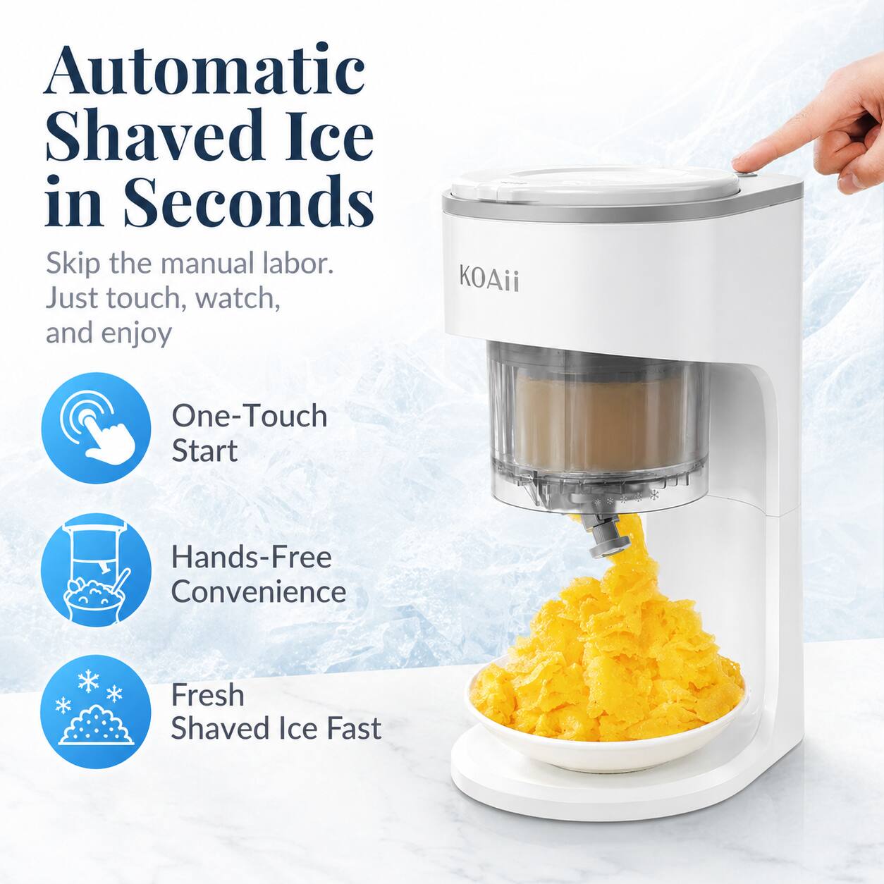 Automatic Shaved Ice in Seconds  
Skip the manual labor. Just touch, watch, and enjoy  

One-Touch Start  
Hands-Free Convenience  
Fresh Shaved Ice Fast