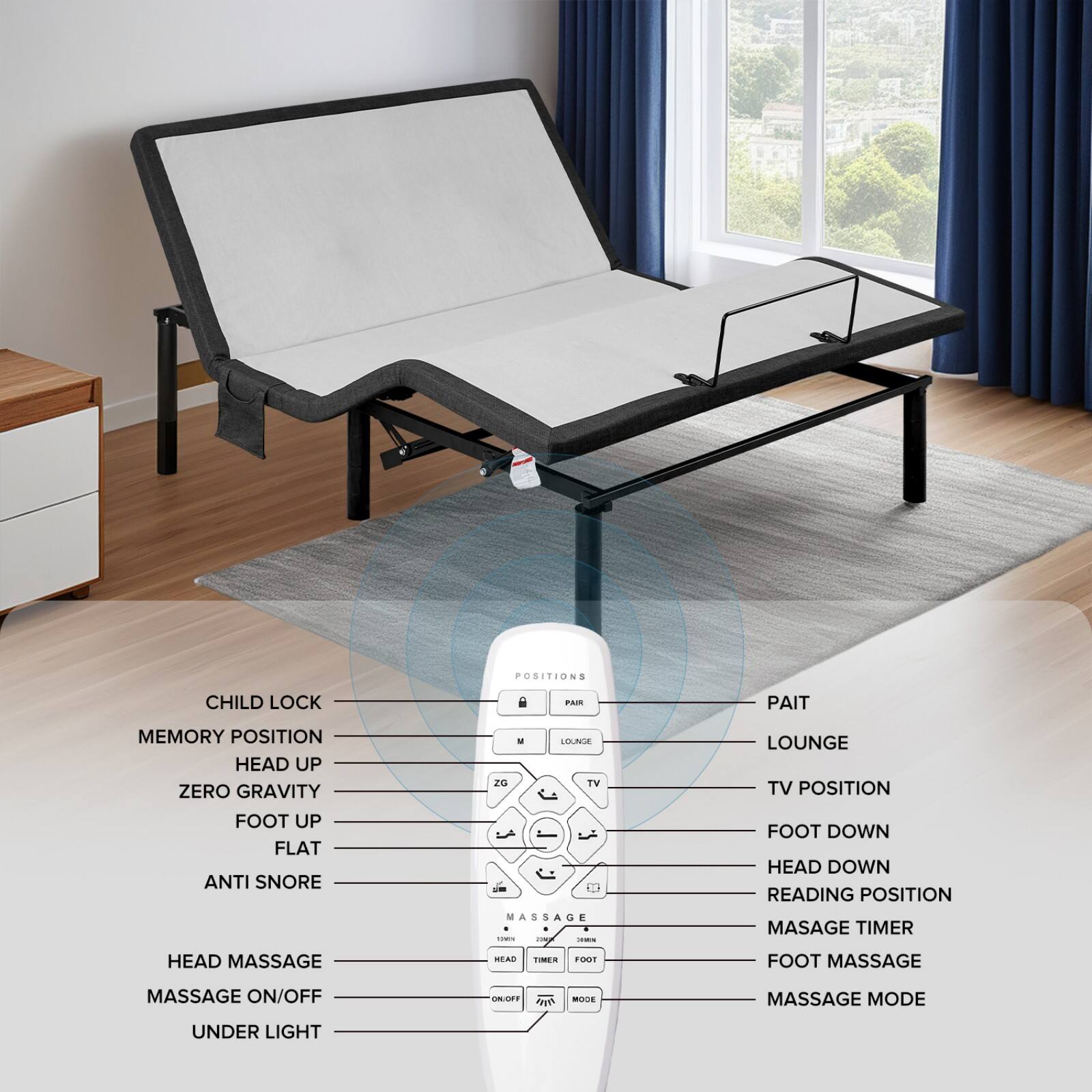 - CHILD LOCK
- MEMORY POSITION
- HEAD UP
- ZERO GRAVITY
- FOOT UP
- FLAT
- ANTI SNORE
- HEAD MASSAGE
- MASSAGE ON/OFF
- UNDER LIGHT

- PAIR
- LOUNGE
- TV POSITION
- FOOT DOWN
- HEAD DOWN
- READING POSITION
- MASSAGE TIMER
- FOOT MASSAGE
- MASSAGE MODE