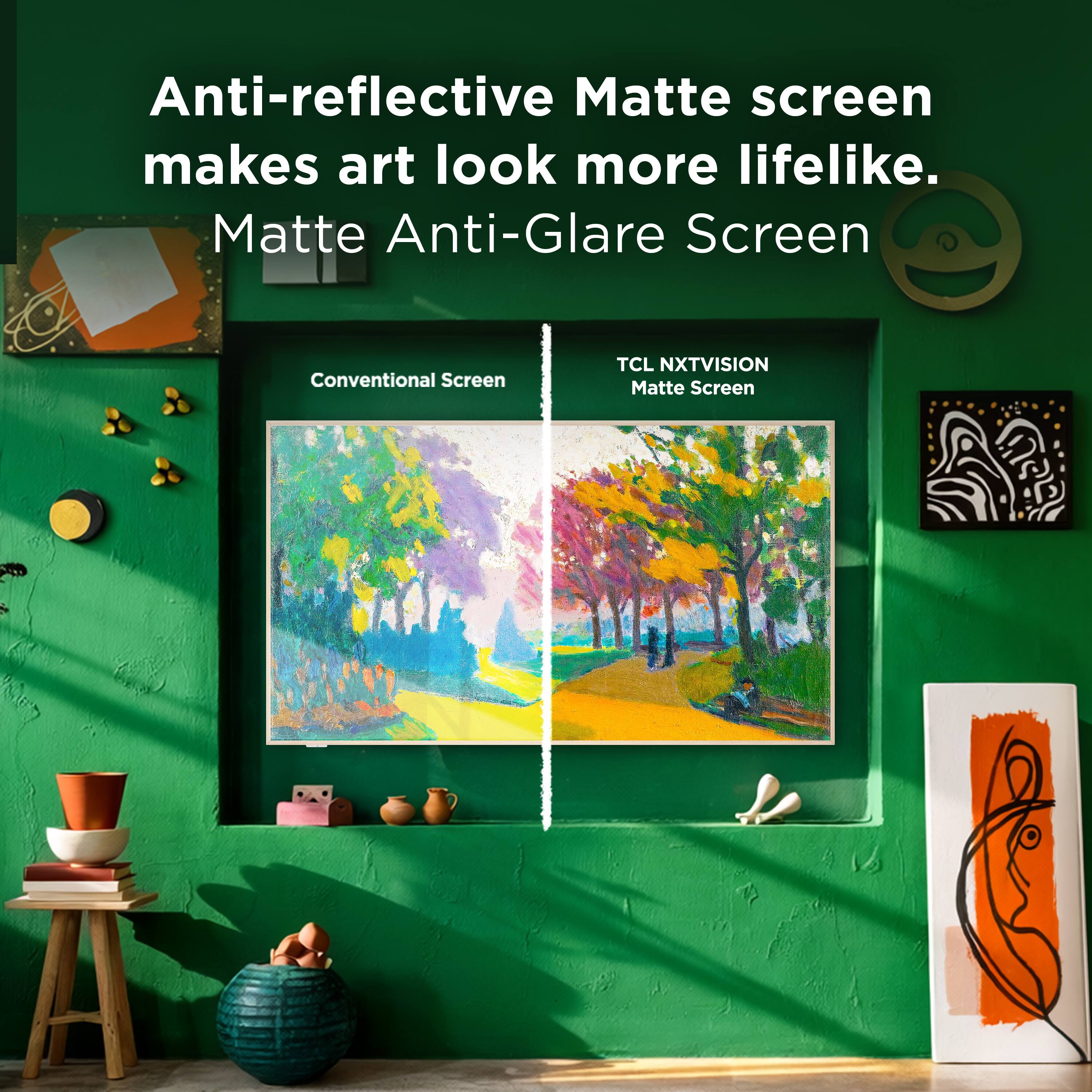 Anti-reflective Matte screen makes art look more lifelike.  
Matte Anti-Glare Screen  

Conventional Screen  
TCL NXTVISION Matte Screen